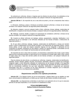 CÓDIGO PENAL FEDERAL
             CÁMARA DE DIPUTADOS DEL H. CONGRESO DE LA UNIÓN                             Última Reforma DOF 24-10-2011
             Secretaría General
             Secretaría de Servicios Parlamentarios
             Dirección General de Servicios de Documentación, Información y Análisis




   Se entiende por uniformes, divisas o insignias para los efectos de este artículo, los señalados en las
disposiciones aplicables de las fuerzas armadas o de cualquier institución de seguridad pública.

   Artículo 250 bis 1.- Se impondrá de uno a seis años de prisión y de cien a trescientos días multa a
quien:

   I.- Almacene, distribuya, posea o introduzca al territorio nacional uniformes o divisas de las fuerzas
armadas o de cualquier institución de seguridad pública falsificadas;

   II.- Adquiera, enajene o use por cualquier medio o título, uniformes, divisas, balizaje, credenciales de
identificación o insignias de las fuerzas armadas o cualquier institución de seguridad pública, falsificadas;

   III.- Obtenga, conserve, facilite o enajene sin autorización los verdaderos uniformes o divisas de las
fuerzas armadas o de cualquier institución de seguridad pública;

   IV.- Cuando se utilicen vehículos con balizaje, colores, equipamiento, originales, falsificados o con
apariencia tal que se asemejen a los vehículos utilizados por las fuerzas armadas o instituciones de
seguridad pública, y

   V.- Al que utilice uniformes, balizaje, insignias, credenciales de identificación y divisas con tamaño
similar o igual al reglamentario de las fuerzas armadas o de instituciones de seguridad pública, cuando
dichas piezas, sin ser copia del original, presenten algunas de las imágenes o elementos de los
contenidos en aquellos, resultando con ello objetos o piezas con apariencia similar, confundibles con los
emitidos legalmente, con el objeto de hacerse pasar por servidor público.

   Se impondrá de cinco a doce años de prisión y de doscientos a seiscientos días multa a quien realice
alguna de las conductas previstas en este artículo con el propósito de cometer algún delito o bien cuando
el sujeto activo sea o haya sido servidor público de las fuerzas armadas o de cualquier institución de
seguridad pública.

   Para los efectos de este artículo, se entiende por uniformes, insignias, credenciales de identificación,
medallas, divisas, balizaje, gafetes, escudos, documentos, adheribles, distintivos o piezas que contengan
imágenes siglas u otros elementos utilizados en instituciones de las fuerzas armadas o de seguridad
pública o procuración de justicia, los señalados en las disposiciones aplicables de dichas instituciones y
sólo se considerarán auténticos los que sean adquiridos, distribuidos o enajenados por personas
autorizadas para ello o a quienes se les haya adjudicado el contrato respectivo por la institución
competente, conforme a las disposiciones aplicables.

                                             CAPITULO VIII
                            Disposiciones comunes a los capítulos precedentes

    Artículo 251.- Si el falsario hiciere uso de los documentos u objetos falsos que se detallen en este
título, se acumularán la falsificación y el delito que por medio de ella hubiere cometido el delincuente.

   Artículo 252.- Las disposiciones contenidas en este título no se aplicarán sino en lo que no estuviere
previsto en las leyes especiales o no se opusiere a lo establecido en ellas.

                                                   TITULO DECIMOCUARTO
                                              Delitos Contra la Economía Pública

                                                                       CAPITULO I


                                                                             73 de 165
 