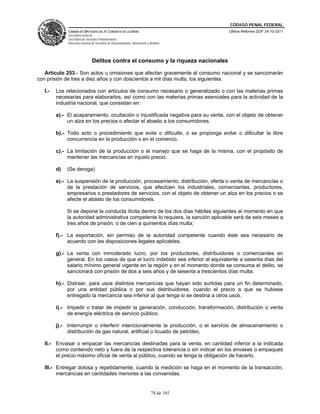 CÓDIGO PENAL FEDERAL
              CÁMARA DE DIPUTADOS DEL H. CONGRESO DE LA UNIÓN                             Última Reforma DOF 24-10-2011
              Secretaría General
              Secretaría de Servicios Parlamentarios
              Dirección General de Servicios de Documentación, Información y Análisis




                                Delitos contra el consumo y la riqueza nacionales

   Artículo 253.- Son actos u omisiones que afectan gravemente al consumo nacional y se sancionarán
con prisión de tres a diez años y con doscientos a mil días multa, los siguientes:

   I.-   Los relacionados con artículos de consumo necesario o generalizado o con las materias primas
         necesarias para elaborarlos, así como con las materias primas esenciales para la actividad de la
         industria nacional, que consistan en:

         a).- El acaparamiento, ocultación o injustificada negativa para su venta, con el objeto de obtener
              un alza en los precios o afectar el abasto a los consumidores.

         b).- Todo acto o procedimiento que evite o dificulte, o se proponga evitar o dificultar la libre
              concurrencia en la producción o en el comercio.

         c).- La limitación de la producción o el manejo que se haga de la misma, con el propósito de
              mantener las mercancías en injusto precio.

         d)   (Se deroga)

         e).- La suspensión de la producción, procesamiento, distribución, oferta o venta de mercancías o
              de la prestación de servicios, que efectúen los industriales, comerciantes, productores,
              empresarios o prestadores de servicios, con el objeto de obtener un alza en los precios o se
              afecte el abasto de los consumidores.

              Si se depone la conducta ilícita dentro de los dos días hábiles siguientes al momento en que
              la autoridad administrativa competente lo requiera, la sanción aplicable será de seis meses a
              tres años de prisión, o de cien a quinientos días multa;

         f).- La exportación, sin permiso de la autoridad competente cuando éste sea necesario de
              acuerdo con las disposiciones legales aplicables.

         g).- La venta con inmoderado lucro, por los productores, distribuidores o comerciantes en
              general. En los casos de que el lucro indebido sea inferior al equivalente a sesenta días del
              salario mínimo general vigente en la región y en el momento donde se consuma el delito, se
              sancionará con prisión de dos a seis años y de sesenta a trescientos días multa;

         h).- Distraer, para usos distintos mercancías que hayan sido surtidas para un fin determinado,
              por una entidad pública o por sus distribuidores, cuando el precio a que se hubiese
              entregado la mercancía sea inferior al que tenga si se destina a otros usos.

         i).- Impedir o tratar de impedir la generación, conducción, transformación, distribución o venta
              de energía eléctrica de servicio público.

         j).- Interrumpir o interferir intencionalmente la producción, o el servicio de almacenamiento o
              distribución de gas natural, artificial o licuado de petróleo.

   II.- Envasar o empacar las mercancías destinadas para la venta, en cantidad inferior a la indicada
        como contenido neto y fuera de la respectiva tolerancia o sin indicar en los envases o empaques
        el precio máximo oficial de venta al público, cuando se tenga la obligación de hacerlo.

   III.- Entregar dolosa y repetidamente, cuando la medición se haga en el momento de la transacción,
         mercancías en cantidades menores a las convenidas.


                                                                              74 de 165
 