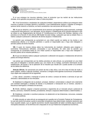 CÓDIGO PENAL FEDERAL
              CÁMARA DE DIPUTADOS DEL H. CONGRESO DE LA UNIÓN                             Última Reforma DOF 24-10-2011
              Secretaría General
              Secretaría de Servicios Parlamentarios
              Dirección General de Servicios de Documentación, Información y Análisis




    Si el que entregue los insumos referidos, fuere el productor que los recibió de las instituciones
oficiales, se le aplicará una pena de 3 días a 3 años de prisión.

   VI.- A los funcionarios o empleados de cualquiera entidad o dependencia pública que entreguen estos
insumos a quienes no tengan derecho a recibirlos; o que indebidamente nieguen o retarden la entrega a
quienes tienen derecho a recibirlos, se harán acreedores a las sanciones del artículo 253.

   VII. Al que sin derecho y sin consentimiento de la persona que legalmente pueda autorizarlo, sustraiga
o aproveche hidrocarburos o sus derivados, de los equipos o instalaciones de la industria petrolera a que
se refiere la Ley Reglamentaria del Artículo 27 Constitucional en el Ramo del Petróleo, distintos a los
previstos en la fracción IV del artículo 368 Quáter de este Código, cualquiera que sea su estado físico; o
realice cualquier sustracción o alteración de dichos equipos o instalaciones.

    La sanción que corresponda se aumentará en una mitad cuando se realice en los ductos o sus
instalaciones afectos a la industria petrolera o cuando el responsable sea o haya sido trabajador o
servidor público de dicha industria.

   VIII. A quien de manera dolosa altere los instrumentos de medición utilizados para enajenar o
suministrar hidrocarburos refinados, procesados o sus derivados. En este caso la sanción que
corresponda se aumentará hasta en una mitad cuando el responsable sea o haya sido trabajador o
servidor público de la industria petrolera, y

   IX. Al que sin derecho realice cualquier sustracción o alteración de equipos o instalaciones del servicio
público de energía eléctrica.

    Las penas que correspondan por los delitos previstos en este artículo, se aumentarán en una mitad
más para el trabajador o servidor público que, con motivo de su trabajo, suministre información de las
instalaciones, del equipo o de la operación de la industria que resulte útil o pueda auxiliar a la comisión
de los delitos de referencia.

   Artículo 254 bis. Se sancionará con prisión de tres a diez años y con mil a tres mil días de multa, a
quien celebre, ordene o ejecute contratos, convenios o arreglos entre agentes económicos competidores,
cuyo objeto sea cualquiera de los siguientes:

   I. Fijar, elevar, concertar o manipular el precio de venta o compra de bienes o servicios al que son
ofrecidos o demandados en los mercados;

    II. Establecer la obligación de no producir, procesar, distribuir, comercializar o adquirir sino solamente
una cantidad restringida o limitada de bienes o la prestación o transacción de un número, volumen o
frecuencia restringidos o limitados de servicios;

   III. Dividir, distribuir, asignar o imponer porciones o segmentos de un mercado actual o potencial de
bienes y servicios, mediante clientela, proveedores, tiempos o espacios determinados o determinables, o

   IV. Establecer, concertar o coordinar posturas o la abstención en las licitaciones, concursos, subastas
o almonedas públicas.

    El delito previsto en este artículo se perseguirá por querella de la Comisión Federal de Competencia,
la cual sólo podrá formularse cuando la autoridad competente haya determinado mediante resolución que
haya causado estado, que un agente económico resultó responsable de haber cometido alguna práctica
monopólica absoluta, en los términos de lo dispuesto en la Ley Federal de Competencia Económica.




                                                                              76 de 165
 