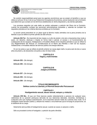 CÓDIGO PENAL FEDERAL
             CÁMARA DE DIPUTADOS DEL H. CONGRESO DE LA UNIÓN                             Última Reforma DOF 24-10-2011
             Secretaría General
             Secretaría de Servicios Parlamentarios
             Dirección General de Servicios de Documentación, Información y Análisis




    No existirá responsabilidad penal para los agentes económicos que se acojan al beneficio a que se
refiere el artículo 33 bis 3 de la Ley Federal de Competencia Económica, previa resolución de la Comisión
que determine que cumple con los términos establecidos en dicha disposición y las demás aplicables.

   Los procesos seguidos por este delito se podrán sobreseer a petición del Pleno de la Comisión,
cuando los procesados cumplan las sanciones administrativas impuestas y, además se cumplan los
requisitos previstos en los criterios técnicos emitidos por la Comisión.

    La acción penal prescribirá en un plazo igual al término medio aritmético de la pena privativa de la
libertad a que se refiere el primer párrafo de este artículo.

    Artículo 254 Ter.- Se impondrá de tres meses a un año de prisión o de cien a trescientos días multa a
quien, sin derecho, obstruya o impida en forma total o parcial, el acceso o el funcionamiento de
cualesquiera de los equipos, instalaciones o inmuebles afectos de la industria petrolera a que se refiere la
Ley Reglamentaria del Artículo 27 Constitucional en el Ramo del Petróleo o bien de los equipos,
instalaciones o inmuebles afectos del servicio público de energía eléctrica.

   Si con los actos a que se refiere el párrafo anterior se causa algún daño, la pena será de dos a nueve
años de prisión y de doscientos cincuenta a dos mil días multa.

                                                                CAPITULO II
                                                             Vagos y malvivientes

   Artículo 255.- (Se deroga).

   Artículo 256.- (Se deroga).

                                                                  CAPITULO III
                                                                Juegos prohibidos

   Artículo 257.- (Se deroga).

   Artículo 258.- (Se deroga).

   Artículo 259.- (Se deroga).

                                      TITULO DECIMOQUINTO
                   Delitos contra la Libertad y el Normal Desarrollo Psicosexual

                                             CAPITULO I
                        Hostigamiento sexual, abuso sexual, estupro y violación

    Artículo 259 Bis.- Al que con fines lascivos asedie reiteradamente a persona de cualquier sexo,
valiéndose de su posición jerárquica derivada de sus relaciones laborales, docentes, domésticas o
cualquiera otra que implique subordinación, se le impondrá sanción hasta de cuarenta días multa. Si el
hostigador fuese servidor público y utilizare los medios o circunstancias que el encargo le proporcione, se
le destituirá de su cargo.

   Solamente será punible el hostigamiento sexual, cuando se cause un perjuicio o daño.

   Sólo se procederá contra el hostigador, a petición de parte ofendida.




                                                                             77 de 165
 