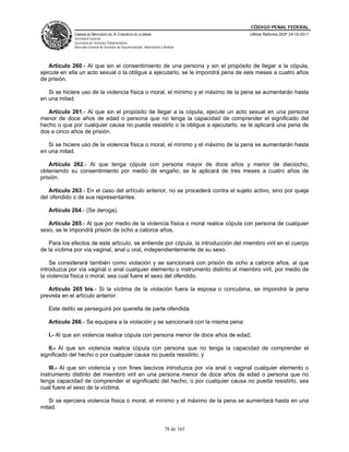 CÓDIGO PENAL FEDERAL
             CÁMARA DE DIPUTADOS DEL H. CONGRESO DE LA UNIÓN                             Última Reforma DOF 24-10-2011
             Secretaría General
             Secretaría de Servicios Parlamentarios
             Dirección General de Servicios de Documentación, Información y Análisis




   Artículo 260.- Al que sin el consentimiento de una persona y sin el propósito de llegar a la cópula,
ejecute en ella un acto sexual o la obligue a ejecutarlo, se le impondrá pena de seis meses a cuatro años
de prisión.

   Si se hiciere uso de la violencia física o moral, el mínimo y el máximo de la pena se aumentarán hasta
en una mitad.

   Artículo 261.- Al que sin el propósito de llegar a la cópula, ejecute un acto sexual en una persona
menor de doce años de edad o persona que no tenga la capacidad de comprender el significado del
hecho o que por cualquier causa no pueda resistirlo o la obligue a ejecutarlo, se le aplicará una pena de
dos a cinco años de prisión.

   Si se hiciere uso de la violencia física o moral, el mínimo y el máximo de la pena se aumentarán hasta
en una mitad.

    Artículo 262.- Al que tenga cópula con persona mayor de doce años y menor de dieciocho,
obteniendo su consentimiento por medio de engaño, se le aplicará de tres meses a cuatro años de
prisión.

   Artículo 263.- En el caso del artículo anterior, no se procederá contra el sujeto activo, sino por queja
del ofendido o de sus representantes.

   Artículo 264.- (Se deroga).

   Artículo 265.- Al que por medio de la violencia física o moral realice cópula con persona de cualquier
sexo, se le impondrá prisión de ocho a catorce años.

   Para los efectos de este artículo, se entiende por cópula, la introducción del miembro viril en el cuerpo
de la víctima por vía vaginal, anal u oral, independientemente de su sexo.

    Se considerará también como violación y se sancionará con prisión de ocho a catorce años, al que
introduzca por vía vaginal o anal cualquier elemento o instrumento distinto al miembro viril, por medio de
la violencia física o moral, sea cual fuere el sexo del ofendido.

   Artículo 265 bis.- Si la víctima de la violación fuera la esposa o concubina, se impondrá la pena
prevista en el artículo anterior.

   Este delito se perseguirá por querella de parte ofendida.

   Artículo 266.- Se equipara a la violación y se sancionará con la misma pena:

   I.- Al que sin violencia realice cópula con persona menor de doce años de edad;

   II.- Al que sin violencia realice cópula con persona que no tenga la capacidad de comprender el
significado del hecho o por cualquier causa no pueda resistirlo; y

    III.- Al que sin violencia y con fines lascivos introduzca por vía anal o vaginal cualquier elemento o
instrumento distinto del miembro viril en una persona menor de doce años de edad o persona que no
tenga capacidad de comprender el significado del hecho, o por cualquier causa no pueda resistirlo, sea
cual fuere el sexo de la víctima.

   Si se ejerciera violencia física o moral, el mínimo y el máximo de la pena se aumentará hasta en una
mitad.


                                                                             78 de 165
 
