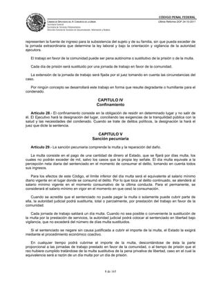 CÓDIGO PENAL FEDERAL
              CÁMARA DE DIPUTADOS DEL H. CONGRESO DE LA UNIÓN                             Última Reforma DOF 24-10-2011
              Secretaría General
              Secretaría de Servicios Parlamentarios
              Dirección General de Servicios de Documentación, Información y Análisis




representen la fuente de ingreso para la subsistencia del sujeto y de su familia, sin que pueda exceder de
la jornada extraordinaria que determine la ley laboral y bajo la orientación y vigilancia de la autoridad
ejecutora.

   El trabajo en favor de la comunidad puede ser pena autónoma o sustitutivo de la prisión o de la multa.

   Cada día de prisión será sustituido por una jornada de trabajo en favor de la comunidad.

   La extensión de la jornada de trabajo será fijada por el juez tomando en cuenta las circunstancias del
caso.

   Por ningún concepto se desarrollará este trabajo en forma que resulte degradante o humillante para el
condenado.

                                                                     CAPITULO IV
                                                                     Confinamiento

    Artículo 28.- El confinamiento consiste en la obligación de residir en determinado lugar y no salir de
él. El Ejecutivo hará la designación del lugar, conciliando las exigencias de la tranquilidad pública con la
salud y las necesidades del condenado. Cuando se trate de delitos políticos, la designación la hará el
juez que dicte la sentencia.

                                                                   CAPITULO V
                                                                Sanción pecuniaria

   Artículo 29.- La sanción pecuniaria comprende la multa y la reparación del daño.

   La multa consiste en el pago de una cantidad de dinero al Estado, que se fijará por días multa, los
cuales no podrán exceder de mil, salvo los casos que la propia ley señale. El día multa equivale a la
percepción neta diaria del sentenciado en el momento de consumar el delito, tomando en cuenta todos
sus ingresos.

   Para los efectos de este Código, el límite inferior del día multa será el equivalente al salario mínimo
diario vigente en el lugar donde se consumó el delito. Por lo que toca al delito continuado, se atenderá al
salario mínimo vigente en el momento consumativo de la última conducta. Para el permanente, se
considerará el salario mínimo en vigor en el momento en que cesó la consumación.

    Cuando se acredite que el sentenciado no puede pagar la multa o solamente puede cubrir parte de
ella, la autoridad judicial podrá sustituirla, total o parcialmente, por prestación del trabajo en favor de la
comunidad.

    Cada jornada de trabajo saldará un día multa. Cuando no sea posible o conveniente la sustitución de
la multa por la prestación de servicios, la autoridad judicial podrá colocar al sentenciado en libertad bajo
vigilancia, que no excederá del número de días multa sustituidos.

  Si el sentenciado se negare sin causa justificada a cubrir el importe de la multa, el Estado la exigirá
mediante el procedimiento económico coactivo.

   En cualquier tiempo podrá cubrirse el importe de la multa, descontándose de ésta la parte
proporcional a las jornadas de trabajo prestado en favor de la comunidad, o al tiempo de prisión que el
reo hubiere cumplido tratándose de la multa sustitutiva de la pena privativa de libertad, caso en el cual la
equivalencia será a razón de un día multa por un día de prisión.



                                                                               8 de 165
 
