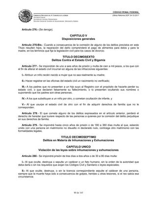 CÓDIGO PENAL FEDERAL
             CÁMARA DE DIPUTADOS DEL H. CONGRESO DE LA UNIÓN                             Última Reforma DOF 24-10-2011
             Secretaría General
             Secretaría de Servicios Parlamentarios
             Dirección General de Servicios de Documentación, Información y Análisis




   Artículo 276.- (Se deroga).

                                                               CAPITULO V
                                                          Disposiciones generales

   Artículo 276-Bis.- Cuando a consecuencia de la comisión de alguno de los delitos previstos en este
Título resulten hijos, la reparación del daño comprenderá el pago de alimentos para éstos y para la
madre, en los términos que fija la legislación civil para los casos de divorcio.

                                                  TITULO DECIMOSEXTO
                                          Delitos Contra el Estado Civil y Bigamia

    Artículo 277.- Se impondrán de uno a seis años de prisión y multa de cien a mil pesos, a los que con
el fin de alterar el estado civil incurran en alguna de las infracciones siguientes:

   I.- Atribuir un niño recién nacido a mujer que no sea realmente su madre;

   II.- Hacer registrar en las oficinas del estado civil un nacimiento no verificado;

   III.- A los padres que no presenten a un hijo suyo al Registro con el propósito de hacerle perder su
estado civil, o que declaren falsamente su fallecimiento, o lo presenten ocultando sus nombres o
suponiendo que los padres son otras personas;

   IV.- A los que substituyan a un niño por otro, o cometan ocultación de infante, y

   V.- Al que usurpe el estado civil de otro con el fin de adquirir derechos de familia que no le
corresponden.

   Artículo 278.- El que cometa alguno de los delitos expresados en el artículo anterior, perderá el
derecho de heredar que tuviere respecto de las personas a quienes por la comisión del delito perjudique
en sus derechos de familia.

   Artículo 279.- Se impondrá hasta cinco años de prisión o de 180 a 360 días multa al que, estando
unido con una persona en matrimonio no disuelto ni declarado nulo, contraiga otro matrimonio con las
formalidades legales.

                                         TITULO DECIMOSEPTIMO
                            Delitos en Materia de Inhumaciones y Exhumaciones

                                         CAPITULO UNICO
                    Violación de las leyes sobre inhumaciones y exhumaciones

   Artículo 280.- Se impondrá prisión de tres días a dos años o de 30 a 90 días multa:

   I.- Al que oculte, destruya o sepulte un cadáver o un feto humano, sin la orden de la autoridad que
deba darla o sin los requisitos que exijan los Códigos Civil y Sanitario o leyes especiales;

    II.- Al que oculte, destruya, o sin la licencia correspondiente sepulte el cadáver de una persona,
siempre que la muerte haya sido a consecuencia de golpes, heridas u otras lesiones, si el reo sabía esa
circunstancia.




                                                                             80 de 165
 