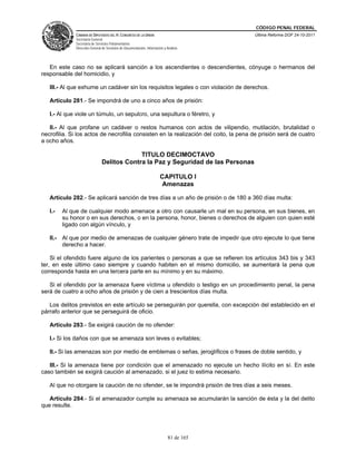 CÓDIGO PENAL FEDERAL
              CÁMARA DE DIPUTADOS DEL H. CONGRESO DE LA UNIÓN                             Última Reforma DOF 24-10-2011
              Secretaría General
              Secretaría de Servicios Parlamentarios
              Dirección General de Servicios de Documentación, Información y Análisis




   En este caso no se aplicará sanción a los ascendientes o descendientes, cónyuge o hermanos del
responsable del homicidio, y

   III.- Al que exhume un cadáver sin los requisitos legales o con violación de derechos.

   Artículo 281.- Se impondrá de uno a cinco años de prisión:

   I.- Al que viole un túmulo, un sepulcro, una sepultura o féretro, y

   II.- Al que profane un cadáver o restos humanos con actos de vilipendio, mutilación, brutalidad o
necrofilia. Si los actos de necrofilia consisten en la realización del coito, la pena de prisión será de cuatro
a ocho años.

                                             TITULO DECIMOCTAVO
                                Delitos Contra la Paz y Seguridad de las Personas

                                                                        CAPITULO I
                                                                        Amenazas

   Artículo 282.- Se aplicará sanción de tres días a un año de prisión o de 180 a 360 días multa:

   I.-   Al que de cualquier modo amenace a otro con causarle un mal en su persona, en sus bienes, en
         su honor o en sus derechos, o en la persona, honor, bienes o derechos de alguien con quien esté
         ligado con algún vínculo, y

   II.- Al que por medio de amenazas de cualquier género trate de impedir que otro ejecute lo que tiene
        derecho a hacer.

    Si el ofendido fuere alguno de los parientes o personas a que se refieren los artículos 343 bis y 343
ter, en este último caso siempre y cuando habiten en el mismo domicilio, se aumentará la pena que
corresponda hasta en una tercera parte en su mínimo y en su máximo.

   Si el ofendido por la amenaza fuere víctima u ofendido o testigo en un procedimiento penal, la pena
será de cuatro a ocho años de prisión y de cien a trescientos días multa.

   Los delitos previstos en este artículo se perseguirán por querella, con excepción del establecido en el
párrafo anterior que se perseguirá de oficio.

   Artículo 283.- Se exigirá caución de no ofender:

   I.- Si los daños con que se amenaza son leves o evitables;

   II.- Si las amenazas son por medio de emblemas o señas, jeroglíficos o frases de doble sentido, y

   III.- Si la amenaza tiene por condición que el amenazado no ejecute un hecho ilícito en sí. En este
caso también se exigirá caución al amenazado, si el juez lo estima necesario.

   Al que no otorgare la caución de no ofender, se le impondrá prisión de tres días a seis meses.

   Artículo 284.- Si el amenazador cumple su amenaza se acumularán la sanción de ésta y la del delito
que resulte.




                                                                              81 de 165
 