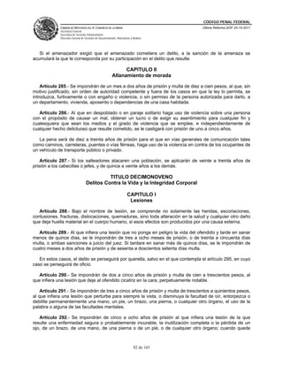 CÓDIGO PENAL FEDERAL
             CÁMARA DE DIPUTADOS DEL H. CONGRESO DE LA UNIÓN                             Última Reforma DOF 24-10-2011
             Secretaría General
             Secretaría de Servicios Parlamentarios
             Dirección General de Servicios de Documentación, Información y Análisis




   Si el amenazador exigió que el amenazado cometiera un delito, a la sanción de la amenaza se
acumulará la que le corresponda por su participación en el delito que resulte.

                                                                CAPITULO II
                                                          Allanamiento de morada

    Artículo 285.- Se impondrán de un mes a dos años de prisión y multa de diez a cien pesos, al que, sin
motivo justificado, sin orden de autoridad competente y fuera de los casos en que la ley lo permita, se
introduzca, furtivamente o con engaño o violencia, o sin permiso de la persona autorizada para darlo, a
un departamento, vivienda, aposento o dependencias de una casa habitada.

   Artículo 286.- Al que en despoblado o en paraje solitario haga uso de violencia sobre una persona
con el propósito de causar un mal, obtener un lucro o de exigir su asentimiento para cualquier fin y
cualesquiera que sean los medios y el grado de violencia que se emplee, e independientemente de
cualquier hecho delictuoso que resulte cometido, se le castigará con prisión de uno a cinco años.

   La pena será de diez a treinta años de prisión para el que en vías generales de comunicación tales
como caminos, carreteras, puentes o vías férreas, haga uso de la violencia en contra de los ocupantes de
un vehículo de transporte público o privado.

    Artículo 287.- Si los salteadores atacaren una población, se aplicarán de veinte a treinta años de
prisión a los cabecillas o jefes, y de quince a veinte años a los demás.

                                             TITULO DECIMONOVENO
                                   Delitos Contra la Vida y la Integridad Corporal

                                                                       CAPITULO I
                                                                        Lesiones

   Artículo 288.- Bajo el nombre de lesión, se comprende no solamente las heridas, escoriaciones,
contusiones, fracturas, dislocaciones, quemaduras, sino toda alteración en la salud y cualquier otro daño
que deja huella material en el cuerpo humano, si esos efectos son producidos por una causa externa.

   Artículo 289.- Al que infiera una lesión que no ponga en peligro la vida del ofendido y tarde en sanar
menos de quince días, se le impondrán de tres a ocho meses de prisión, o de treinta a cincuenta días
multa, o ambas sanciones a juicio del juez. Si tardare en sanar más de quince días, se le impondrán de
cuatro meses a dos años de prisión y de sesenta a doscientos setenta días multa.

   En estos casos, el delito se perseguirá por querella, salvo en el que contempla el artículo 295, en cuyo
caso se perseguirá de oficio.

   Artículo 290.- Se impondrán de dos a cinco años de prisión y multa de cien a trescientos pesos, al
que infiera una lesión que deje al ofendido cicatriz en la cara, perpetuamente notable.

    Artículo 291.- Se impondrán de tres a cinco años de prisión y multa de trescientos a quinientos pesos,
al que infiera una lesión que perturbe para siempre la vista, o disminuya la facultad de oír, entorpezca o
debilite permanentemente una mano, un pie, un brazo, una pierna, o cualquier otro órgano, el uso de la
palabra o alguna de las facultades mentales.

   Artículo 292.- Se impondrán de cinco a ocho años de prisión al que infiera una lesión de la que
resulte una enfermedad segura o probablemente incurable, la inutilización completa o la pérdida de un
ojo, de un brazo, de una mano, de una pierna o de un pié, o de cualquier otro órgano; cuando quede



                                                                             82 de 165
 