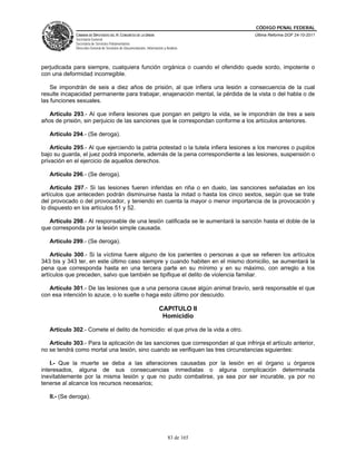 CÓDIGO PENAL FEDERAL
              CÁMARA DE DIPUTADOS DEL H. CONGRESO DE LA UNIÓN                             Última Reforma DOF 24-10-2011
              Secretaría General
              Secretaría de Servicios Parlamentarios
              Dirección General de Servicios de Documentación, Información y Análisis




perjudicada para siempre, cualquiera función orgánica o cuando el ofendido quede sordo, impotente o
con una deformidad incorregible.

    Se impondrán de seis a diez años de prisión, al que infiera una lesión a consecuencia de la cual
resulte incapacidad permanente para trabajar, enajenación mental, la pérdida de la vista o del habla o de
las funciones sexuales.

   Artículo 293.- Al que infiera lesiones que pongan en peligro la vida, se le impondrán de tres a seis
años de prisión, sin perjuicio de las sanciones que le correspondan conforme a los artículos anteriores.

   Artículo 294.- (Se deroga).

    Artículo 295.- Al que ejerciendo la patria potestad o la tutela infiera lesiones a los menores o pupilos
bajo su guarda, el juez podrá imponerle, además de la pena correspondiente a las lesiones, suspensión o
privación en el ejercicio de aquellos derechos.

   Artículo 296.- (Se deroga).

    Artículo 297.- Si las lesiones fueren inferidas en riña o en duelo, las sanciones señaladas en los
artículos que anteceden podrán disminuirse hasta la mitad o hasta los cinco sextos, según que se trate
del provocado o del provocador, y teniendo en cuenta la mayor o menor importancia de la provocación y
lo dispuesto en los artículos 51 y 52.

   Artículo 298.- Al responsable de una lesión calificada se le aumentará la sanción hasta el doble de la
que corresponda por la lesión simple causada.

   Artículo 299.- (Se deroga).

    Artículo 300.- Si la víctima fuere alguno de los parientes o personas a que se refieren los artículos
343 bis y 343 ter, en este último caso siempre y cuando habiten en el mismo domicilio, se aumentará la
pena que corresponda hasta en una tercera parte en su mínimo y en su máximo, con arreglo a los
artículos que preceden, salvo que también se tipifique el delito de violencia familiar.

   Artículo 301.- De las lesiones que a una persona cause algún animal bravío, será responsable el que
con esa intención lo azuce, o lo suelte o haga esto último por descuido.

                                                                        CAPITULO II
                                                                         Homicidio

   Artículo 302.- Comete el delito de homicidio: el que priva de la vida a otro.

   Artículo 303.- Para la aplicación de las sanciones que correspondan al que infrinja el artículo anterior,
no se tendrá como mortal una lesión, sino cuando se verifiquen las tres circunstancias siguientes:

    I.- Que la muerte se deba a las alteraciones causadas por la lesión en el órgano u órganos
interesados, alguna de sus consecuencias inmediatas o alguna complicación determinada
inevitablemente por la misma lesión y que no pudo combatirse, ya sea por ser incurable, ya por no
tenerse al alcance los recursos necesarios;

   II.- (Se deroga).




                                                                              83 de 165
 