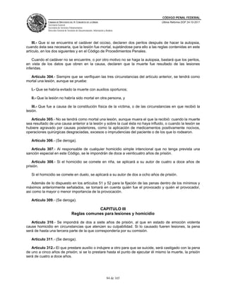 CÓDIGO PENAL FEDERAL
             CÁMARA DE DIPUTADOS DEL H. CONGRESO DE LA UNIÓN                             Última Reforma DOF 24-10-2011
             Secretaría General
             Secretaría de Servicios Parlamentarios
             Dirección General de Servicios de Documentación, Información y Análisis




    III.- Que si se encuentra el cadáver del occiso, declaren dos peritos después de hacer la autopsia,
cuando ésta sea necesaria, que la lesión fue mortal, sujetándose para ello a las reglas contenidas en este
artículo, en los dos siguientes y en el Código de Procedimientos Penales.

    Cuando el cadáver no se encuentre, o por otro motivo no se haga la autopsia, bastará que los peritos,
en vista de los datos que obren en la causa, declaren que la muerte fue resultado de las lesiones
inferidas.

  Artículo 304.- Siempre que se verifiquen las tres circunstancias del artículo anterior, se tendrá como
mortal una lesión, aunque se pruebe:

   I.- Que se habría evitado la muerte con auxilios oportunos;

   II.- Que la lesión no habría sido mortal en otra persona, y

    III.- Que fue a causa de la constitución física de la víctima, o de las circunstancias en que recibió la
lesión.

   Artículo 305.- No se tendrá como mortal una lesión, aunque muera el que la recibió: cuando la muerte
sea resultado de una causa anterior a la lesión y sobre la cual ésta no haya influido, o cuando la lesión se
hubiere agravado por causas posteriores, como la aplicación de medicamentos positivamente nocivos,
operaciones quirúrgicas desgraciadas, excesos o imprudencias del paciente o de los que lo rodearon.

   Artículo 306.- (Se deroga).

   Artículo 307.- Al responsable de cualquier homicidio simple intencional que no tenga prevista una
sanción especial en este Código, se le impondrán de doce a veinticuatro años de prisión.

    Artículo 308.- Si el homicidio se comete en riña, se aplicará a su autor de cuatro a doce años de
prisión.

   Si el homicidio se comete en duelo, se aplicará a su autor de dos a ocho años de prisión.

   Además de lo dispuesto en los artículos 51 y 52 para la fijación de las penas dentro de los mínimos y
máximos anteriormente señalados, se tomará en cuenta quién fue el provocado y quién el provocador,
así como la mayor o menor importancia de la provocación.

   Artículo 309.- (Se deroga).

                                                   CAPITULO III
                                      Reglas comunes para lesiones y homicidio

   Artículo 310.- Se impondrá de dos a siete años de prisión, al que en estado de emoción violenta
cause homicidio en circunstancias que atenúen su culpabilidad. Si lo causado fueren lesiones, la pena
será de hasta una tercera parte de la que correspondería por su comisión.

   Artículo 311.- (Se deroga).

   Artículo 312.- El que prestare auxilio o indujere a otro para que se suicide, será castigado con la pena
de uno a cinco años de prisión; si se lo prestare hasta el punto de ejecutar él mismo la muerte, la prisión
será de cuatro a doce años.




                                                                             84 de 165
 