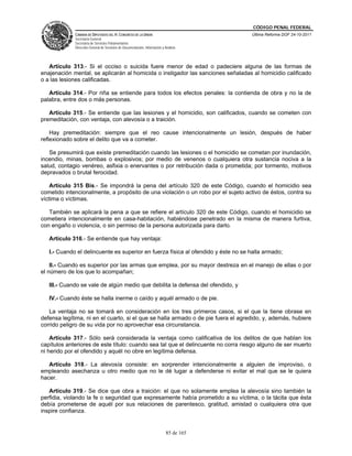 CÓDIGO PENAL FEDERAL
             CÁMARA DE DIPUTADOS DEL H. CONGRESO DE LA UNIÓN                             Última Reforma DOF 24-10-2011
             Secretaría General
             Secretaría de Servicios Parlamentarios
             Dirección General de Servicios de Documentación, Información y Análisis




   Artículo 313.- Si el occiso o suicida fuere menor de edad o padeciere alguna de las formas de
enajenación mental, se aplicarán al homicida o instigador las sanciones señaladas al homicidio calificado
o a las lesiones calificadas.

   Artículo 314.- Por riña se entiende para todos los efectos penales: la contienda de obra y no la de
palabra, entre dos o más personas.

   Artículo 315.- Se entiende que las lesiones y el homicidio, son calificados, cuando se cometen con
premeditación, con ventaja, con alevosía o a traición.

    Hay premeditación: siempre que el reo cause intencionalmente un lesión, después de haber
reflexionado sobre el delito que va a cometer.

   Se presumirá que existe premeditación cuando las lesiones o el homicidio se cometan por inundación,
incendio, minas, bombas o explosivos; por medio de venenos o cualquiera otra sustancia nociva a la
salud, contagio venéreo, asfixia o enervantes o por retribución dada o prometida; por tormento, motivos
depravados o brutal ferocidad.

    Artículo 315 Bis.- Se impondrá la pena del artículo 320 de este Código, cuando el homicidio sea
cometido intencionalmente, a propósito de una violación o un robo por el sujeto activo de éstos, contra su
víctima o víctimas.

   También se aplicará la pena a que se refiere el artículo 320 de este Código, cuando el homicidio se
cometiera intencionalmente en casa-habitación, habiéndose penetrado en la misma de manera furtiva,
con engaño o violencia, o sin permiso de la persona autorizada para darlo.

   Artículo 316.- Se entiende que hay ventaja:

   I.- Cuando el delincuente es superior en fuerza física al ofendido y éste no se halla armado;

    II.- Cuando es superior por las armas que emplea, por su mayor destreza en el manejo de ellas o por
el número de los que lo acompañan;

   III.- Cuando se vale de algún medio que debilita la defensa del ofendido, y

   IV.- Cuando éste se halla inerme o caído y aquél armado o de pie.

   La ventaja no se tomará en consideración en los tres primeros casos, si el que la tiene obrase en
defensa legítima, ni en el cuarto, si el que se halla armado o de pie fuera el agredido, y, además, hubiere
corrido peligro de su vida por no aprovechar esa circunstancia.

    Artículo 317.- Sólo será considerada la ventaja como calificativa de los delitos de que hablan los
capítulos anteriores de este título: cuando sea tal que el delincuente no corra riesgo alguno de ser muerto
ni herido por el ofendido y aquél no obre en legítima defensa.

   Artículo 318.- La alevosía consiste: en sorprender intencionalmente a alguien de improviso, o
empleando asechanza u otro medio que no le dé lugar a defenderse ni evitar el mal que se le quiera
hacer.

   Artículo 319.- Se dice que obra a traición: el que no solamente emplea la alevosía sino también la
perfidia, violando la fe o seguridad que expresamente había prometido a su víctima, o la tácita que ésta
debía prometerse de aquél por sus relaciones de parentesco, gratitud, amistad o cualquiera otra que
inspire confianza.


                                                                             85 de 165
 