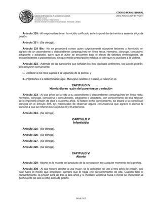 CÓDIGO PENAL FEDERAL
              CÁMARA DE DIPUTADOS DEL H. CONGRESO DE LA UNIÓN                             Última Reforma DOF 24-10-2011
              Secretaría General
              Secretaría de Servicios Parlamentarios
              Dirección General de Servicios de Documentación, Información y Análisis




    Artículo 320.- Al responsable de un homicidio calificado se le impondrán de treinta a sesenta años de
prisión.

   Artículo 321.- (Se deroga).

   Artículo 321 Bis.- No se procederá contra quien culposamente ocasione lesiones u homicidio en
agravio de un ascendiente o descendiente consanguíneo en línea recta, hermano, cónyuge, concubino,
adoptante o adoptado, salvo que el autor se encuentre bajo el efecto de bebidas embriagantes, de
estupefacientes o psicotrópicos, sin que medie prescripción médica, o bien que no auxiliare a la víctima.

    Artículo 322.- Además de las sanciones que señalan los dos capítulos anteriores, los jueces podrán,
si lo creyeren conveniente:

   I.- Declarar a los reos sujetos a la vigilancia de la policía, y

   II.- Prohibirles ir a determinado lugar, Municipio, Distrito o Estado, o residir en él.

                                                    CAPITULO IV
                                     Homicidio en razón del parentesco o relación

   Artículo 323.- Al que prive de la vida a su ascendiente o descendiente consanguíneo en línea recta,
hermano, cónyuge, concubina o concubinario, adoptante o adoptado, con conocimiento de esa relación
se le impondrá prisión de diez a cuarenta años. Si faltare dicho conocimiento, se estará a la punibilidad
prevista en el artículo 307, sin menoscabo de observar alguna circunstancia que agrave o atenúe la
sanción a que se refieren los Capítulos II y III anteriores.

   Artículo 324.- (Se deroga).

                                                                       CAPITULO V
                                                                        Infanticidio

   Artículo 325.- (Se deroga).

   Artículo 326.- (Se deroga).

   Artículo 327.- (Se deroga).

   Artículo 328.- (Se deroga).

                                                                       CAPITULO VI
                                                                         Aborto

   Artículo 329.- Aborto es la muerte del producto de la concepción en cualquier momento de la preñez.

   Artículo 330.- Al que hiciere abortar a una mujer, se le aplicarán de uno a tres años de prisión, sea
cual fuere el medio que empleare, siempre que lo haga con consentimiento de ella. Cuando falte el
consentimiento, la prisión será de tres a seis años y si mediare violencia física o moral se impondrán al
delincuente de seis a ocho años de prisión.




                                                                              86 de 165
 