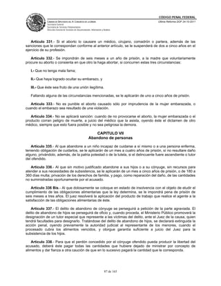 CÓDIGO PENAL FEDERAL
             CÁMARA DE DIPUTADOS DEL H. CONGRESO DE LA UNIÓN                             Última Reforma DOF 24-10-2011
             Secretaría General
             Secretaría de Servicios Parlamentarios
             Dirección General de Servicios de Documentación, Información y Análisis




   Artículo 331.- Si el aborto lo causare un médico, cirujano, comadrón o partera, además de las
sanciones que le correspondan conforme al anterior artículo, se le suspenderá de dos a cinco años en el
ejercicio de su profesión.

   Artículo 332.- Se impondrán de seis meses a un año de prisión, a la madre que voluntariamente
procure su aborto o consienta en que otro la haga abortar, si concurren estas tres circunstancias:

   I.- Que no tenga mala fama;

   II.- Que haya logrado ocultar su embarazo, y

   III.- Que éste sea fruto de una unión ilegítima.

   Faltando alguna de las circunstancias mencionadas, se le aplicarán de uno a cinco años de prisión.

   Artículo 333.- No es punible el aborto causado sólo por imprudencia de la mujer embarazada, o
cuando el embarazo sea resultado de una violación.

   Artículo 334.- No se aplicará sanción: cuando de no provocarse el aborto, la mujer embarazada o el
producto corran peligro de muerte, a juicio del médico que la asista, oyendo éste el dictamen de otro
médico, siempre que esto fuera posible y no sea peligrosa la demora.

                                                               CAPITULO VII
                                                           Abandono de personas

   Artículo 335.- Al que abandone a un niño incapaz de cuidarse a sí mismo o a una persona enferma,
teniendo obligación de cuidarlos, se le aplicarán de un mes a cuatro años de prisión, sí no resultare daño
alguno, privándolo, además, de la patria potestad o de la tutela, si el delincuente fuere ascendiente o tutor
del ofendido.

   Artículo 336.- Al que sin motivo justificado abandone a sus hijos o a su cónyuge, sin recursos para
atender a sus necesidades de subsistencia, se le aplicarán de un mes a cinco años de prisión, o de 180 a
360 días multa; privación de los derechos de familia, y pago, como reparación del daño, de las cantidades
no suministradas oportunamente por el acusado.

   Artículo 336 Bis.- Al que dolosamente se coloque en estado de insolvencia con el objeto de eludir el
cumplimiento de las obligaciones alimentarias que la ley determina, se le impondrá pena de prisión de
seis meses a tres años. El juez resolverá la aplicación del producto de trabajo que realice el agente a la
satisfacción de las obligaciones alimentarias de éste.

   Artículo 337.- El delito de abandono de cónyuge se perseguirá a petición de la parte agraviada. El
delito de abandono de hijos se perseguirá de oficio y, cuando proceda, el Ministerio Público promoverá la
designación de un tutor especial que represente a las víctimas del delito, ante el Juez de la causa, quien
tendrá facultades para designarlo. Tratándose del delito de abandono de hijos, se declarará extinguida la
acción penal, oyendo previamente la autoridad judicial al representante de los menores, cuando el
procesado cubra los alimentos vencidos, y otorgue garantía suficiente a juicio del Juez para la
subsistencia de los hijos.

    Artículo 338.- Para que el perdón concedido por el cónyuge ofendido pueda producir la libertad del
acusado, deberá éste pagar todas las cantidades que hubiere dejado de ministrar por concepto de
alimentos y dar fianza a otra caución de que en lo sucesivo pagará la cantidad que le corresponda.




                                                                             87 de 165
 