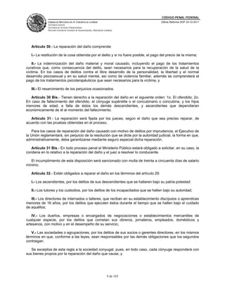 CÓDIGO PENAL FEDERAL
              CÁMARA DE DIPUTADOS DEL H. CONGRESO DE LA UNIÓN                             Última Reforma DOF 24-10-2011
              Secretaría General
              Secretaría de Servicios Parlamentarios
              Dirección General de Servicios de Documentación, Información y Análisis




   Artículo 30.- La reparación del daño comprende:

   I.- La restitución de la cosa obtenida por el delito y si no fuere posible, el pago del precio de la misma;

    II.- La indemnización del daño material y moral causado, incluyendo el pago de los tratamientos
curativos que, como consecuencia del delito, sean necesarios para la recuperación de la salud de la
víctima. En los casos de delitos contra el libre desarrollo de la personalidad, la libertad y el normal
desarrollo psicosexual y en su salud mental, así como de violencia familiar, además se comprenderá el
pago de los tratamientos psicoterapéuticos que sean necesarios para la víctima, y

   III.- El resarcimiento de los perjuicios ocasionados.

   Artículo 30 Bis.- Tienen derecho a la reparación del daño en el siguiente orden: 1o. El ofendido; 2o.
En caso de fallecimiento del ofendido, el cónyuge supérstite o el concubinario o concubina, y los hijos
menores de edad; a falta de éstos los demás descendientes, y ascendientes que dependieran
económicamente de él al momento del fallecimiento.

   Artículo 31.- La reparación será fijada por los jueces, según el daño que sea preciso reparar, de
acuerdo con las pruebas obtenidas en el proceso.

    Para los casos de reparación del daño causado con motivo de delitos por imprudencia, el Ejecutivo de
la Unión reglamentará, sin perjuicio de la resolución que se dicte por la autoridad judicial, la forma en que,
administrativamente, deba garantizarse mediante seguro especial dicha reparación.

   Artículo 31 Bis.- En todo proceso penal el Ministerio Público estará obligado a solicitar, en su caso, la
condena en lo relativo a la reparación del daño y el juez a resolver lo conducente.

   El incumplimiento de esta disposición será sancionado con multa de treinta a cincuenta días de salario
mínimo.

   Artículo 32.- Están obligados a reparar el daño en los términos del artículo 29:

   I.- Los ascendientes, por los delitos de sus descendientes que se hallaren bajo su patria potestad:

   II.- Los tutores y los custodios, por los delitos de los incapacitados que se hallen bajo su autoridad;

   III.- Los directores de internados o talleres, que reciban en su establecimiento discípulos o aprendices
menores de 16 años, por los delitos que ejecuten éstos durante el tiempo que se hallen bajo el cuidado
de aquéllos;

   IV.- Los dueños, empresas o encargados de negociaciones o establecimientos mercantiles de
cualquier especie, por los delitos que cometan sus obreros, jornaleros, empleados, domésticos y
artesanos, con motivo y en el desempeño de su servicio;

   V.- Las sociedades o agrupaciones, por los delitos de sus socios o gerentes directores, en los mismos
términos en que, conforme a las leyes, sean responsables por las demás obligaciones que los segundos
contraigan.

   Se exceptúa de esta regla a la sociedad conyugal, pues, en todo caso, cada cónyuge responderá con
sus bienes propios por la reparación del daño que cause, y




                                                                               9 de 165
 