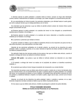 CÓDIGO PENAL FEDERAL
              CÁMARA DE DIPUTADOS DEL H. CONGRESO DE LA UNIÓN                             Última Reforma DOF 24-10-2011
              Secretaría General
              Secretaría de Servicios Parlamentarios
              Dirección General de Servicios de Documentación, Información y Análisis




   I. Quienes ejerzan la patria potestad o custodia sobre el menor, aunque no haya sido declarada,
cuando realicen materialmente el traslado o la entrega o por haber otorgado su consentimiento para ello;

   II. Los ascendientes sin límite de grado, los parientes colaterales y por afinidad hasta el cuarto grado,
así como cualquier tercero que no tenga parentesco con el menor.

   Se entenderá que las personas a que se refiere el párrafo anterior actúan de manera ilícita cuando
tengan conocimiento de que:

   a) Quienes ejerzan la patria potestad o la custodia del menor no han otorgado su consentimiento
expreso para el traslado o la entrega, o

   b) Quienes ejerzan la patria potestad o la custodia del menor obtendrán un beneficio económico
indebido por el traslado o la entrega.

   III. La persona o personas que reciban al menor.

   A quienes cometan el delito a que se refiere el presente artículo se les impondrá una pena de tres a
diez años de prisión y de cuatrocientos a mil días multa.

   Además de las sanciones señaladas en el párrafo anterior, se privará de los derechos de patria
potestad, tutela o custodia a quienes, en su caso, teniendo el ejercicio de éstos cometan el delito a que
se refiere el presente artículo.

    Se aplicarán hasta las dos terceras partes de las penas a las que se refiere este artículo, cuando el
traslado o entrega del menor se realicen en territorio nacional.

   Artículo 366 quáter.- Las penas a que se refiere el artículo anterior se reducirán en una mitad
cuando:

   I. El traslado o entrega del menor se realice sin el propósito de obtener un beneficio económico
indebido, o

   II. La persona que reciba al menor tenga el propósito de incorporarlo a su núcleo familiar.

    Se impondrán las penas a que se refiere este artículo al padre o madre de un menor de dieciséis años
que de manera ilícita o sin el consentimiento de quien o quienes ejerzan la patria potestad o la custodia
del menor, sin el propósito de obtener un lucro indebido, lo trasladen fuera del territorio nacional con el fin
de cambiar su residencia habitual o impedir a la madre o padre, según sea el caso, convivir con el menor
o visitarlo.

   Además, se privará de los derechos de patria potestad, tutela o custodia a quienes, en su caso,
teniendo el ejercicio de éstos cometan el delito a que se refiere el presente artículo.

   En los casos a que se refiere este artículo, el delito se perseguirá a petición de parte ofendida.

                                         TITULO VIGESIMO SEGUNDO
                              Delitos en Contra de las Personas en su Patrimonio

                                                                        CAPITULO I
                                                                          Robo


                                                                              91 de 165
 