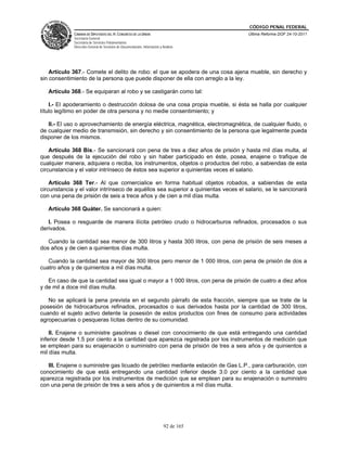 CÓDIGO PENAL FEDERAL
             CÁMARA DE DIPUTADOS DEL H. CONGRESO DE LA UNIÓN                             Última Reforma DOF 24-10-2011
             Secretaría General
             Secretaría de Servicios Parlamentarios
             Dirección General de Servicios de Documentación, Información y Análisis




    Artículo 367.- Comete el delito de robo: el que se apodera de una cosa ajena mueble, sin derecho y
sin consentimiento de la persona que puede disponer de ella con arreglo a la ley.

   Artículo 368.- Se equiparan al robo y se castigarán como tal:

    I.- El apoderamiento o destrucción dolosa de una cosa propia mueble, si ésta se halla por cualquier
título legítimo en poder de otra persona y no medie consentimiento; y

   II.- El uso o aprovechamiento de energía eléctrica, magnética, electromagnética, de cualquier fluido, o
de cualquier medio de transmisión, sin derecho y sin consentimiento de la persona que legalmente pueda
disponer de los mismos.

    Artículo 368 Bis.- Se sancionará con pena de tres a diez años de prisión y hasta mil días multa, al
que después de la ejecución del robo y sin haber participado en éste, posea, enajene o trafique de
cualquier manera, adquiera o reciba, los instrumentos, objetos o productos del robo, a sabiendas de esta
circunstancia y el valor intrínseco de éstos sea superior a quinientas veces el salario.

    Artículo 368 Ter.- Al que comercialice en forma habitual objetos robados, a sabiendas de esta
circunstancia y el valor intrínseco de aquéllos sea superior a quinientas veces el salario, se le sancionará
con una pena de prisión de seis a trece años y de cien a mil días multa.

   Artículo 368 Quáter. Se sancionará a quien:

   I. Posea o resguarde de manera ilícita petróleo crudo o hidrocarburos refinados, procesados o sus
derivados.

   Cuando la cantidad sea menor de 300 litros y hasta 300 litros, con pena de prisión de seis meses a
dos años y de cien a quinientos días multa.

   Cuando la cantidad sea mayor de 300 litros pero menor de 1 000 litros, con pena de prisión de dos a
cuatro años y de quinientos a mil días multa.

   En caso de que la cantidad sea igual o mayor a 1 000 litros, con pena de prisión de cuatro a diez años
y de mil a doce mil días multa.

   No se aplicará la pena prevista en el segundo párrafo de esta fracción, siempre que se trate de la
posesión de hidrocarburos refinados, procesados o sus derivados hasta por la cantidad de 300 litros,
cuando el sujeto activo detente la posesión de estos productos con fines de consumo para actividades
agropecuarias o pesqueras lícitas dentro de su comunidad.

    II. Enajene o suministre gasolinas o diesel con conocimiento de que está entregando una cantidad
inferior desde 1.5 por ciento a la cantidad que aparezca registrada por los instrumentos de medición que
se emplean para su enajenación o suministro con pena de prisión de tres a seis años y de quinientos a
mil días multa.

   III. Enajene o suministre gas licuado de petróleo mediante estación de Gas L.P., para carburación, con
conocimiento de que está entregando una cantidad inferior desde 3.0 por ciento a la cantidad que
aparezca registrada por los instrumentos de medición que se emplean para su enajenación o suministro
con una pena de prisión de tres a seis años y de quinientos a mil días multa.




                                                                             92 de 165
 