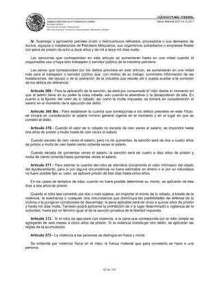 CÓDIGO PENAL FEDERAL
             CÁMARA DE DIPUTADOS DEL H. CONGRESO DE LA UNIÓN                             Última Reforma DOF 24-10-2011
             Secretaría General
             Secretaría de Servicios Parlamentarios
             Dirección General de Servicios de Documentación, Información y Análisis




   IV. Sustraiga o aproveche petróleo crudo o hidrocarburos refinados, procesados o sus derivados de
ductos, equipos o instalaciones de Petróleos Mexicanos, sus organismos subsidiarios o empresas filiales
con pena de prisión de ocho a doce años y de mil a doce mil días multa.

   Las sanciones que correspondan en este artículo se aumentarán hasta en una mitad cuando el
responsable sea o haya sido trabajador o servidor público de la industria petrolera.

    Las penas que correspondan por los delitos previstos en este artículo, se aumentarán en una mitad
más para el trabajador o servidor público que, con motivo de su trabajo, suministre información de las
instalaciones, del equipo o de la operación de la industria que resulte útil o pueda auxiliar a la comisión
de los delitos de referencia.

   Artículo 369.- Para la aplicación de la sanción, se dará por consumado el robo desde el momento en
que el ladrón tiene en su poder la cosa robada; aún cuando la abandone o la desapoderen de ella. En
cuanto a la fijación del valor de lo robado, así como la multa impuesta, se tomará en consideración el
salario en el momento de la ejecución del delito.

   Artículo 369 Bis.- Para establecer la cuantía que corresponda a los delitos previstos en este Título,
se tomará en consideración el salario mínimo general vigente en el momento y en el lugar en que se
cometió el delito.

   Artículo 370.- Cuando el valor de lo robado no exceda de cien veces el salario, se impondrá hasta
dos años de prisión y multa hasta de cien veces el salario.

   Cuando exceda de cien veces el salario, pero no de quinientas, la sanción será de dos a cuatro años
de prisión y multa de cien hasta ciento ochenta veces el salario.

  Cuando exceda de quinientas veces el salario, la sanción será de cuatro a diez años de prisión y
multa de ciento ochenta hasta quinientas veces el salario.

   Artículo 371.- Para estimar la cuantía del robo se atenderá únicamente el valor intrínseco del objeto
del apoderamiento, pero si por alguna circunstancia no fuere estimable en dinero o si por su naturaleza
no fuere posible fijar su valor, se aplicará prisión de tres días hasta cinco años.

   En los casos de tentativa de robo, cuando no fuere posible determinar su monto, se aplicarán de tres
días a dos años de prisión.

    Cuando el robo sea cometido por dos o más sujetos, sin importar el monto de lo robado, a través de la
violencia, la acechanza o cualquier otra circunstancia que disminuya las posibilidades de defensa de la
víctima o la ponga en condiciones de desventaja, la pena aplicable será de cinco a quince años de prisión
y hasta mil días multa. También podrá aplicarse la prohibición de ir a lugar determinado o vigilancia de la
autoridad, hasta por un término igual al de la sanción privativa de la libertad impuesta.

   Artículo 372.- Si el robo se ejecutare con violencia, a la pena que corresponda por el robo simple se
agregarán de seis meses a cinco años de prisión. Si la violencia constituye otro delito, se aplicarán las
reglas de la acumulación.

   Artículo 373.- La violencia a las personas se distingue en física y moral.

   Se entiende por violencia física en el robo: la fuerza material que para cometerlo se hace a una
persona.




                                                                             93 de 165
 