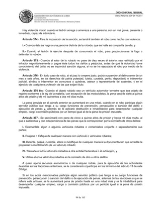 CÓDIGO PENAL FEDERAL
             CÁMARA DE DIPUTADOS DEL H. CONGRESO DE LA UNIÓN                             Última Reforma DOF 24-10-2011
             Secretaría General
             Secretaría de Servicios Parlamentarios
             Dirección General de Servicios de Documentación, Información y Análisis




   Hay violencia moral: cuando el ladrón amaga o amenaza a una persona, con un mal grave, presente o
inmediato, capaz de intimidarlo.

   Artículo 374.- Para la imposición de la sanción, se tendrá también el robo como hecho con violencia:

   I.- Cuando ésta se haga a una persona distinta de la robada, que se halle en compañía de ella, y

   II.- Cuando el ladrón la ejercite después de consumado el robo, para proporcionarse la fuga o
defender lo robado.

    Artículo 375.- Cuando el valor de lo robado no pase de diez veces el salario, sea restituido por el
infractor espontáneamente y pague éste todos los daños y perjuicios, antes de que la Autoridad tome
conocimiento del delito no se impondrá sanción alguna, si no se ha ejecutado el robo por medio de la
violencia.

   Artículo 376.- En todo caso de robo, si el juez lo creyere justo, podrá suspender al delincuente de un
mes a seis años, en los derechos de patria potestad, tutela, curatela, perito, depositario o interventor
judicial, síndico o interventor en concursos o quiebras, asesor y representante de ausentes, y en el
ejercicio de cualquiera profesión de las que exijan título.

   Artículo 376 bis.- Cuando el objeto robado sea un vehículo automotor terrestre que sea objeto de
registro conforme a la ley de la materia, con excepción de las motocicletas, la pena será de siete a quince
años de prisión y de mil quinientos a dos mil días multa.

   La pena prevista en el párrafo anterior se aumentará en una mitad, cuando en el robo participe algún
servidor público que tenga a su cargo funciones de prevención, persecución o sanción del delito o
ejecución de penas y, además se le aplicará destitución e inhabilitación para desempeñar cualquier
empleo, cargo o comisión públicos por un tiempo igual al de la pena de prisión impuesta.

   Artículo 377.- Se sancionará con pena de cinco a quince años de prisión y hasta mil días multa, al
que a sabiendas y con independencia de las penas que le correspondan por la comisión de otros delitos:

   I. Desmantele algún o algunos vehículos robados o comercialice conjunta o separadamente sus
partes;

   II. Enajene o trafique de cualquier manera con vehículo o vehículos robados;

   III. Detente, posea, custodie, altere o modifique de cualquier manera la documentación que acredite la
propiedad o identificación de un vehículo robado;

   IV. Traslade el o los vehículos robados a otra entidad federativa o al extranjero, y

   V. Utilice el o los vehículos robados en la comisión de otro u otros delitos.

   A quien aporte recursos económicos o de cualquier índole, para la ejecución de las actividades
descritas en las fracciones anteriores, se le considerará copartícipe en los términos del artículo 13 de este
Código.

    Si en los actos mencionados participa algún servidor público que tenga a su cargo funciones de
prevención, persecución o sanción del delito o de ejecución de penas, además de las sanciones a que se
refiere este artículo, se le aumentará pena de prisión hasta en una mitad más y se le inhabilitará para
desempeñar cualquier empleo, cargo o comisión públicos por un período igual a la pena de prisión
impuesta.


                                                                             94 de 165
 