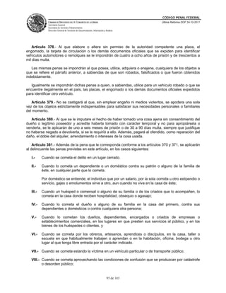 CÓDIGO PENAL FEDERAL
               CÁMARA DE DIPUTADOS DEL H. CONGRESO DE LA UNIÓN                             Última Reforma DOF 24-10-2011
               Secretaría General
               Secretaría de Servicios Parlamentarios
               Dirección General de Servicios de Documentación, Información y Análisis




    Artículo 378.- Al que elabore o altere sin permiso de la autoridad competente una placa, el
engomado, la tarjeta de circulación o los demás documentos oficiales que se expiden para identificar
vehículos automotores o remolques se le impondrán de cuatro a ocho años de prisión y de trescientos a
mil días multa.

   Las mismas penas se impondrán al que posea, utilice, adquiera o enajene, cualquiera de los objetos a
que se refiere el párrafo anterior, a sabiendas de que son robados, falsificados o que fueron obtenidos
indebidamente.

   Igualmente se impondrán dichas penas a quien, a sabiendas, utilice para un vehículo robado o que se
encuentre ilegalmente en el país, las placas, el engomado o los demás documentos oficiales expedidos
para identificar otro vehículo.

   Artículo 379.- No se castigará al que, sin emplear engaño ni medios violentos, se apodera una sola
vez de los objetos estrictamente indispensables para satisfacer sus necesidades personales o familiares
del momento.

   Artículo 380.- Al que se le imputare el hecho de haber tomado una cosa ajena sin consentimiento del
dueño o legítimo poseedor y acredite haberla tomado con carácter temporal y no para apropiársela o
venderla, se le aplicarán de uno a seis meses de prisión o de 30 a 90 días multa, siempre que justifique
no haberse negado a devolverla, si se le requirió a ello. Además, pagará al ofendido, como reparación del
daño, el doble del alquiler, arrendamiento o intereses de la cosa usada.

    Artículo 381.- Además de la pena que le corresponda conforme a los artículos 370 y 371, se aplicarán
al delincuente las penas previstas en este artículo, en los casos siguientes:

   I.-     Cuando se cometa el delito en un lugar cerrado.

   II.-    Cuando lo cometa un dependiente o un doméstico contra su patrón o alguno de la familia de
           éste, en cualquier parte que lo cometa.

           Por doméstico se entiende; el individuo que por un salario, por la sola comida u otro estipendio o
           servicio, gajes o emolumentos sirve a otro, aun cuando no viva en la casa de éste;

   III.-   Cuando un huésped o comensal o alguno de su familia o de los criados que lo acompañen, lo
           cometa en la casa donde reciben hospitalidad, obsequio o agasajo;

   IV.-    Cuando lo cometa el dueño o alguno de su familia en la casa del primero, contra sus
           dependientes o domésticos o contra cualquiera otra persona;

   V.-     Cuando lo cometan los dueños, dependientes, encargados o criados de empresas o
           establecimientos comerciales, en los lugares en que presten sus servicios al público, y en los
           bienes de los huéspedes o clientes, y

   VI.-    Cuando se cometa por los obreros, artesanos, aprendices o discípulos, en la casa, taller o
           escuela en que habitualmente trabajen o aprendan o en la habitación, oficina, bodega u otro
           lugar al que tenga libre entrada por el carácter indicado.

   VII.- Cuando se cometa estando la víctima en un vehículo particular o de transporte público;

   VIII.- Cuando se cometa aprovechando las condiciones de confusión que se produzcan por catástrofe
          o desorden público;


                                                                               95 de 165
 