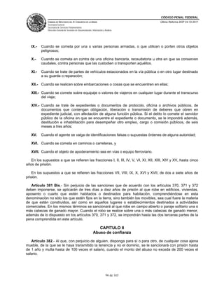 CÓDIGO PENAL FEDERAL
              CÁMARA DE DIPUTADOS DEL H. CONGRESO DE LA UNIÓN                             Última Reforma DOF 24-10-2011
              Secretaría General
              Secretaría de Servicios Parlamentarios
              Dirección General de Servicios de Documentación, Información y Análisis




   IX.-   Cuando se cometa por una o varias personas armadas, o que utilicen o porten otros objetos
          peligrosos;

   X.-    Cuando se cometa en contra de una oficina bancaria, recaudatoria u otra en que se conserven
          caudales, contra personas que las custodien o transporten aquéllos.

   XI.-   Cuando se trate de partes de vehículos estacionados en la vía pública o en otro lugar destinado
          a su guarda o reparación;

   XII.- Cuando se realicen sobre embarcaciones o cosas que se encuentren en ellas;

   XIII.- Cuando se comete sobre equipaje o valores de viajeros en cualquier lugar durante el transcurso
          del viaje;

   XIV.- Cuando se trate de expedientes o documentos de protocolo, oficina o archivos públicos, de
         documentos que contengan obligación, liberación o transmisión de deberes que obren en
         expediente judicial, con afectación de alguna función pública. Si el delito lo comete el servidor
         público de la oficina en que se encuentre el expediente o documento, se le impondrá además,
         destitución e inhabilitación para desempeñar otro empleo, cargo o comisión públicos, de seis
         meses a tres años;

   XV.    Cuando el agente se valga de identificaciones falsas o supuestas órdenes de alguna autoridad;

   XVI. Cuando se cometa en caminos o carreteras, y

   XVII. Cuando el objeto de apoderamiento sea en vías o equipo ferroviario.

   En los supuestos a que se refieren las fracciones I, II, III, IV, V, VI, XI, XII, XIII, XIV y XV, hasta cinco
años de prisión.

    En los supuestos a que se refieren las fracciones VII, VIII, IX, X, XVI y XVII, de dos a siete años de
prisión.

   Artículo 381 Bis.- Sin perjuicio de las sanciones que de acuerdo con los artículos 370, 371 y 372
deben imponerse, se aplicarán de tres días a diez años de prisión al que robe en edificios, viviendas,
aposento o cuarto que estén habitados o destinados para habitación, comprendiéndose en esta
denominación no sólo los que estén fijos en la tierra, sino también los movibles, sea cual fuere la materia
de que estén construidos, así como en aquellos lugares o establecimientos destinados a actividades
comerciales. En los mismos términos se sancionará al que robe en campo abierto o paraje solitario una o
más cabezas de ganado mayor. Cuando el robo se realice sobre una o más cabezas de ganado menor,
además de lo dispuesto en los artículos 370, 371 y 372, se impondrán hasta las dos terceras partes de la
pena comprendida en este artículo.

                                                                   CAPITULO II
                                                                Abuso de confianza

   Artículo 382.- Al que, con perjuicio de alguien, disponga para sí o para otro, de cualquier cosa ajena
mueble, de la que se le haya transmitido la tenencia y no el dominio, se le sancionará con prisión hasta
de 1 año y multa hasta de 100 veces el salario, cuando el monto del abuso no exceda de 200 veces el
salario.




                                                                              96 de 165
 
