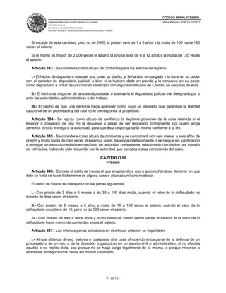 CÓDIGO PENAL FEDERAL
             CÁMARA DE DIPUTADOS DEL H. CONGRESO DE LA UNIÓN                             Última Reforma DOF 24-10-2011
             Secretaría General
             Secretaría de Servicios Parlamentarios
             Dirección General de Servicios de Documentación, Información y Análisis




   Si excede de esta cantidad, pero no de 2000, la prisión será de 1 a 6 años y la multa de 100 hasta 180
veces el salario.

    Si el monto es mayor de 2,000 veces el salario la prisión será de 6 a 12 años y la multa de 120 veces
el salario.

   Artículo 383.- Se considera como abuso de confianza para los efectos de la pena:

   I.- El hecho de disponer o sustraer una cosa, su dueño, si le ha sido embargada y la tiene en su poder
con el carácter de depositario judicial, o bien si la hubiere dado en prenda y la conserva en su poder
como depositario a virtud de un contrato celebrado con alguna Institución de Crédito, en perjuicio de ésta.

   II.- El hecho de disponer de la cosa depositada, o sustraerla el depositario judicial o el designado por o
ante las autoridades, administrativas o del trabajo.

   III.- El hecho de que una persona haga aparecer como suyo un depósito que garantice la libertad
caucional de un procesado y del cual no le corresponda la propiedad.

   Artículo 384.- Se reputa como abuso de confianza la ilegítima posesión de la cosa retenida si el
tenedor o poseedor de ella no la devuelve a pesar de ser requerido formalmente por quien tenga
derecho, o no la entrega a la autoridad, para que ésta disponga de la misma conforme a la ley.

    Artículo 385.- Se considera como abuso de confianza y se sancionará con seis meses a seis años de
prisión y multa hasta de cien veces el salario a quien disponga indebidamente o se niegue sin justificación
a entregar un vehículo recibido en depósito de autoridad competente, relacionado con delitos por tránsito
de vehículos, habiendo sido requerido por la autoridad que conozca o siga conociendo del caso.

                                                                      CAPITULO III
                                                                        Fraude

   Artículo 386.- Comete el delito de fraude el que engañando a uno o aprovechándose del error en que
éste se halla se hace ilícitamente de alguna cosa o alcanza un lucro indebido.

   El delito de fraude se castigará con las penas siguientes:

   I.- Con prisión de 3 días a 6 meses o de 30 a 180 días multa, cuando el valor de lo defraudado no
exceda de diez veces el salario;

   II.- Con prisión de 6 meses a 3 años y multa de 10 a 100 veces el salario, cuando el valor de lo
defraudado excediera de 10, pero no de 500 veces el salario;

   III.- Con prisión de tres a doce años y multa hasta de ciento veinte veces el salario, si el valor de lo
defraudado fuere mayor de quinientas veces el salario.

   Artículo 387.- Las mismas penas señaladas en el artículo anterior, se impondrán:

   I.- Al que obtenga dinero, valores o cualquiera otra cosa ofreciendo encargarse de la defensa de un
procesado o de un reo, o de la dirección o patrocinio en un asunto civil o administrativo, si no efectúa
aquélla o no realiza ésta, sea porque no se haga cargo legalmente de la misma, o porque renuncie o
abandone el negocio o la causa sin motivo justificado;




                                                                             97 de 165
 