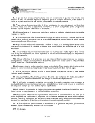 CÓDIGO PENAL FEDERAL
             CÁMARA DE DIPUTADOS DEL H. CONGRESO DE LA UNIÓN                             Última Reforma DOF 24-10-2011
             Secretaría General
             Secretaría de Servicios Parlamentarios
             Dirección General de Servicios de Documentación, Información y Análisis




   II.- Al que por título oneroso enajene alguna cosa con conocimiento de que no tiene derecho para
disponer de ella, o la arriende, hipoteque, empeñe o grave de cualquier otro modo, si ha recibido el
precio, el alquiler, la cantidad en que la gravó, parte de ellos o un lucro equivalente;

   III.- Al que obtenga de otro una cantidad de dinero o cualquiera otro lucro, otorgándole o endosándole
a nombre propio o de otro, un documento nominativo, a la orden o al portador contra una persona
supuesta o que el otorgante sabe que no ha de pagarle;

   IV.- Al que se haga servir alguna cosa o admita un servicio en cualquier establecimiento comercial y
no pague el importe;

   V.- Al que compre una cosa mueble ofreciendo pagar su precio al contado y rehuse después de
recibirla, hacer el pago o devolver la cosa, si el vendedor le exigiere lo primero dentro de quince días de
haber recibido la cosa del comprador;

   VI.- Al que hubiere vendido una cosa mueble y recibido su precio, si no la entrega dentro de los quince
días del plazo convenido o no devuelve su importe en el mismo término, en el caso de que se le exija
esto último.

   VII.- Al que vende a dos personas una misma cosa, sea mueble o raíz y recibe el precio de la primera
o de la segunda enajenación, de ambas o parte de él, o cualquier otro lucro con perjuicio del primero o
del segundo comprador.

    VIII.- Al que valiéndose de la ignorancia o de las malas condiciones económicas de una persona,
obtenga de ésta ventajas usuarias por medio de contratos o convenios en los cuales se estipulen réditos
o lucros superiores a los usuales en el mercado.

   IX.- Al que para obtener un lucro indebido, ponga en circulación fichas, tarjetas, planchuelas u otros
objetos de cualquier materia como signos convencionales en substitución de la moneda legal;

   X.- Al que simulare un contrato, un acto o escrito judicial, con perjuicio de otro o para obtener
cualquier beneficio indebido.

   XI.- Al que por sorteos, rifas, loterías, promesas de venta o por cualquiera otro medio, se quede en
todo o en parte con las cantidades recibidas, sin entregar la mercancía u objeto ofrecido.

    XII.- Al fabricante, empresario, contratista, o constructor de una obra cualquiera, que emplee en la
construcción de la misma, materiales en cantidad o calidad inferior a la convenida o mano de obra inferior
a la estipulada, siempre que haya recibido el precio o parte de él;

   XIII.- Al vendedor de materiales de construcción o cualquiera especie, que habiendo recibido el precio
de los mismos, no los entregare en su totalidad o calidad convenidos;

   XIV.- Al que venda o traspase una negociación sin autorización de los acreedores de ella, o sin que el
nuevo adquirente se comprometa a responder de los créditos, siempre que estos últimos resulten
insolutos. Cuando la enajenación sea hecha por una persona moral, serán penalmente responsables los
que autoricen aquella y los dirigentes, administradores o mandatarios que la efectúen;

   XV.- Al que explote las preocupaciones, la superstición o la ignorancia del pueblo, por medio de
supuesta evocación de espíritus, adivinaciones o curaciones.

   XVI.- (Se deroga).



                                                                             98 de 165
 