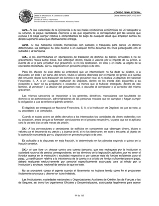 CÓDIGO PENAL FEDERAL
              CÁMARA DE DIPUTADOS DEL H. CONGRESO DE LA UNIÓN                             Última Reforma DOF 24-10-2011
              Secretaría General
              Secretaría de Servicios Parlamentarios
              Dirección General de Servicios de Documentación, Información y Análisis




   XVII.- Al que valiéndose de la ignorancia o de las malas condiciones económicas de un trabajador a
su servicio, le pague cantidades inferiores a las que legalmente le corresponden por las labores que
ejecuta o le haga otorgar recibos o comprobantes de pago de cualquier clase que amparen sumas de
dinero superiores a las que efectivamente entrega.

   XVIII.- Al que habiendo recibido mercancías con subsidio o franquicia para darles un destino
determinado, las distrajere de este destino o en cualquier forma desvirtúe los fines perseguidos con el
subsidio o la franquicia.

   XIX.- A los intermediarios en operaciones de traslación de dominio de bienes inmuebles o ha de
gravámenes reales sobre éstos, que obtengan dinero, títulos o valores por el importe de su precio, a
cuenta de él o para constituir ese gravamen, si no los destinaren, en todo o en parte, al objeto de la
operación concertada, por su disposición en provecho propio o de otro.

   Para los efectos de este delito se entenderá que un intermediario no ha dado su destino, o a
dispuesto, en todo o en parte, del dinero, títulos o valores obtenidos por el importe del precio o a cuenta
del inmueble objeto de la traslación de dominio o del gravamen real, si no realiza un depósito en Nacional
Financiera, S. A. o en cualquier Institución de Depósito, dentro de los treinta días siguientes a su
recepción a favor de su propietario o poseedor, a menos que lo hubiese entregado, dentro de ese
término, al vendedor o al deudor del gravamen real, o devuelto al comprador o al acreedor del mismo
gravamen.

    Las mismas sanciones se impondrán a los gerentes, directivos, mandatarios con facultades de
dominio o de administración, administradores de las personas morales que no cumplan o hagan cumplir
la obligación a que se refiere el párrafo anterior.

   El depósito se entregará por Nacional Financiera, S. A. o la Institución de Depósito de que se trate, a
su propietario o al comprador.

   Cuando el sujeto activo del delito devuelva a los interesados las cantidades de dinero obtenidas con
su actuación, antes de que se formulen conclusiones en el proceso respectivo, la pena que se le aplicará
será la de tres días a seis meses de prisión.

    XX.- A los constructores o vendedores de edificios en condominio que obtengan dinero, títulos o
valores por el importe de su precio o a cuenta de él, si no los destinaren, en todo o en parte, al objeto de
la operación concertada por su disposición en provecho propio o de otro.

    Es aplicable a lo dispuesto en esta fracción, lo determinado en los párrafos segundo a quinto en la
fracción anterior.

    XXI.- Al que libre un cheque contra una cuenta bancaria, que sea rechazado por la institución o
sociedad nacional de crédito correspondiente, en los términos de la legislación aplicable, por no tener el
librador cuenta en la institución o sociedad respectiva o por carecer éste de fondos suficientes para el
pago. La certificación relativa a la inexistencia de la cuenta o a la falta de fondos suficientes para el pago,
deberá realizarse exclusivamente por personal específicamente autorizado para tal efecto por la
institución o sociedad nacional de crédito de que se trate.

     No se procederá contra el agente cuando el libramiento no hubiese tenido como fin el procurarse
ilícitamente una cosa u obtener un lucro indebido.

   Las Instituciones, sociedades nacionales y Organizaciones Auxiliares de Crédito, las de Fianzas y las
de Seguros, así como los organismos Oficiales y Descentralizados, autorizados legalmente para operar



                                                                              99 de 165
 