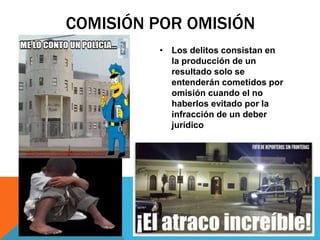 COMISIÓN POR OMISIÓN
• Los delitos consistan en
la producción de un
resultado solo se
entenderán cometidos por
omisión cuando el no
haberlos evitado por la
infracción de un deber
jurídico
 