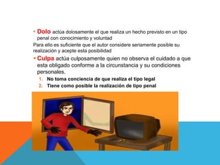 • Dolo actúa dolosamente el que realiza un hecho previsto en un tipo
penal con conocimiento y voluntad
Para ello es suficiente que el autor considere seriamente posible su
realización y acepte esta posibilidad
 Culpa actúa culposamente quien no observa el cuidado a que
esta obligado conforme a la circunstancia y su condiciones
personales.
1. No toma conciencia de que realiza el tipo legal
2. Tiene como posible la realización de tipo penal
 
