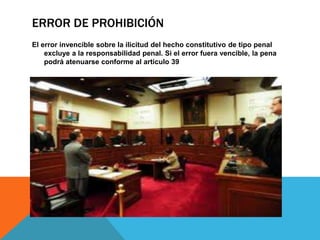 ERROR DE PROHIBICIÓN
El error invencible sobre la ilicitud del hecho constitutivo de tipo penal
excluye a la responsabilidad penal. Si el error fuera vencible, la pena
podrá atenuarse conforme al articulo 39
 