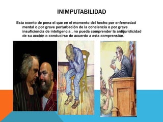 INIMPUTABILIDAD
Esta exento de pena el que en el momento del hecho por enfermedad
mental o por grave perturbación de la conciencia o por grave
insuficiencia de inteligencia , no pueda comprender la antijuridicidad
de su acción o conducirse de acuerdo a esta comprensión.
 
