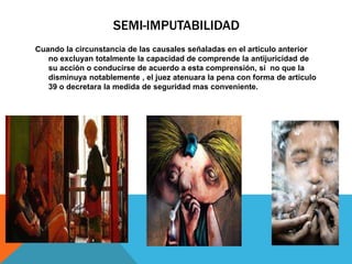 SEMI-IMPUTABILIDAD
Cuando la circunstancia de las causales señaladas en el articulo anterior
no excluyan totalmente la capacidad de comprende la antijuricidad de
su acción o conducirse de acuerdo a esta comprensión, si no que la
disminuya notablemente , el juez atenuara la pena con forma de articulo
39 o decretara la medida de seguridad mas conveniente.
 