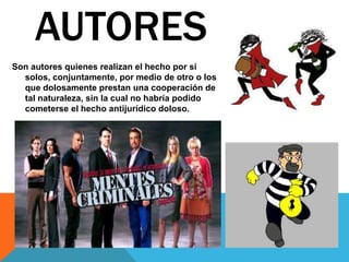 Son autores quienes realizan el hecho por si
solos, conjuntamente, por medio de otro o los
que dolosamente prestan una cooperación de
tal naturaleza, sin la cual no habría podido
cometerse el hecho antijurídico doloso.
AUTORES
 