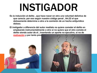 Es la inducción al delito , que hace nacer en otro una voluntad delictiva de
que carecía. por eso según nuestro código penal , Art.22 el que
dolosamente determine a otro a la comisión de un hecho antijurídico
doloso.
El instigador a diferencia del autor mediato no quiere cometer el delito en
empleando instrumentalmente a otro si no quiere que el otro cometa el
delito siendo autor de el , insertando un aporte no ejecutivo, si no de
motivación y por tanto previo el de instigador.
INSTIGADOR
 