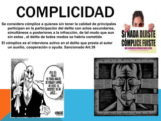 Se considera cómplice a quienes sin tener la calidad de principales
participan en la participación del delito con actos secundarios,
simultáneos o posteriores a la infracción, de tal modo que aun
sin estos , el delito de todos modos se habría cometido
El cómplice es el interviene activo en el delito que presta al autor
un auxilio, cooperación o ayuda. Sancionado Art.39
COMPLICIDAD
 