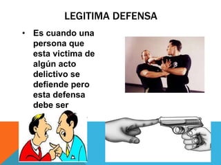 LEGITIMA DEFENSA
• Es cuando una
persona que
esta victima de
algún acto
delictivo se
defiende pero
esta defensa
debe ser
proporcional.
 