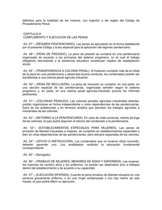 definitiva para la totalidad de los mismos, con sujeción a las reglas del Código de
Procedimiento Penal.
CAPITULO III
CUMPLIMIENTO Y EJECUCION DE LAS PENAS
Art. 47°.- (RÉGIMEN PENITENCIARIO). Las penas se ejecutarán en la forma establecida
por el presente Código y la ley especial para la aplicación del régimen penitenciario.
Art. 48°.- (PENA DE PRESIDIO). La pena de presidio se cumplirá en una penitenciaría
organizada de acuerdo a los principios del sistema progresivo, en el cual el trabajo
obligatorio remunerado y la asistencia educativa constituyan medios de readaptación
social.
Art. 49°.- (TRANSFERENCIA A COLONIA PENAL). Si hubieran cumplido más de la mitad
de la pena en una penitenciaría y observado buena conducta, los condenados podrán ser
transferidos a una colonia penal agrícola industrial.
Art. 50°.- (PENA DE RECLUSIÓN). La pena de reclusión se cumplirá, en una parte, en
una sección especial de las penitenciarías, organizada también según el sistema
progresivo y, en parte, en una colonia penal agrícola-industrial, previos los informes
pertinentes.
Art. 51°.- (COLONIAS PENALES). Las colonias penales agrícolas industriales abiertas,
podrán organizarse en forma independiente o como dependencias de las penitenciarías,
fuera de las poblaciones y en terrenos amplios que permitan los trabajos agrícolas e
industriales de las colonias.
Art. 52°.- (RETORNO A LA PENITENCIARÍA). En caso de mala conducta, intento de fuga
de las colonias, el juez podrá disponer el retorno del condenado a la penitenciaría.
Art. 53°.- (ESTABLECIMIENTOS ESPECIALES PARA MUJERES). Las penas de
privación de libertad impuestas a mujeres, se cumplirán en establecimientos especiales o
bien en otras dependencias de las penitenciarías, pero siempre separadas de los varones.
Art. 54°.- (OFICIO O INSTRUCCIÓN). Los condenados que no tuvieron oficio conocido,
deberán aprender uno. Los analfabetos recibirán la educación fundamental
correspondiente.
Art. 55°.- (Derogado)
Art. 56°.- (TRABAJO DE MUJERES, MENORES DE EDAD Y ENFERMOS). Las mujeres,
los menores de veintiún años y los enfermos, no podrán ser destinados sino a trabajos
dentro del establecimiento y de acuerdo a su capacidad.
Art. 57°.- (EJECUCIÓN DIFERIDA). Cuando la pena privativa de libertad recayere en una
persona gravemente enferma, o en una mujer embarazada o con hijo menor de seis
meses, el juez podrá diferir su ejecución.
 