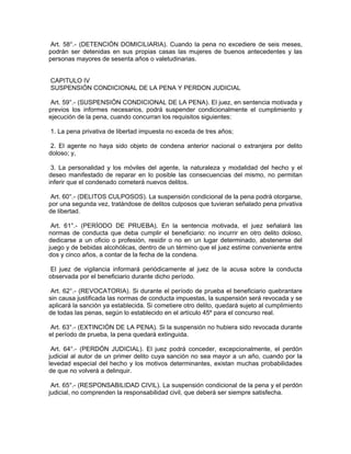 Art. 58°.- (DETENCIÓN DOMICILIARIA). Cuando la pena no excediere de seis meses,
podrán ser detenidas en sus propias casas las mujeres de buenos antecedentes y las
personas mayores de sesenta años o valetudinarias.
CAPITULO IV
SUSPENSIÓN CONDICIONAL DE LA PENA Y PERDON JUDICIAL
Art. 59°.- (SUSPENSIÓN CONDICIONAL DE LA PENA). El juez, en sentencia motivada y
previos los informes necesarios, podrá suspender condicionalmente el cumplimiento y
ejecución de la pena, cuando concurran los requisitos siguientes:
1. La pena privativa de libertad impuesta no exceda de tres años;
2. El agente no haya sido objeto de condena anterior nacional o extranjera por delito
doloso; y,
3. La personalidad y los móviles del agente, la naturaleza y modalidad del hecho y el
deseo manifestado de reparar en lo posible las consecuencias del mismo, no permitan
inferir que el condenado cometerá nuevos delitos.
Art. 60°.- (DELITOS CULPOSOS). La suspensión condicional de la pena podrá otorgarse,
por una segunda vez, tratándose de delitos culposos que tuvieran señalado pena privativa
de libertad.
Art. 61°.- (PERÍODO DE PRUEBA). En la sentencia motivada, el juez señalará las
normas de conducta que deba cumplir el beneficiario: no incurrir en otro delito doloso,
dedicarse a un oficio o profesión, residir o no en un lugar determinado, abstenerse del
juego y de bebidas alcohólicas, dentro de un término que el juez estime conveniente entre
dos y cinco años, a contar de la fecha de la condena.
El juez de vigilancia informará periódicamente al juez de la acusa sobre la conducta
observada por el beneficiario durante dicho período.
Art. 62°.- (REVOCATORIA). Si durante el período de prueba el beneficiario quebrantare
sin causa justificada las normas de conducta impuestas, la suspensión será revocada y se
aplicará la sanción ya establecida. Si cometiere otro delito, quedará sujeto al cumplimiento
de todas las penas, según lo establecido en el artículo 45º para el concurso real.
Art. 63°.- (EXTINCIÓN DE LA PENA). Si la suspensión no hubiera sido revocada durante
el período de prueba, la pena quedará extinguida.
Art. 64°.- (PERDÓN JUDICIAL). El juez podrá conceder, excepcionalmente, el perdón
judicial al autor de un primer delito cuya sanción no sea mayor a un año, cuando por la
levedad especial del hecho y los motivos determinantes, existan muchas probabilidades
de que no volverá a delinquir.
Art. 65°.- (RESPONSABILIDAD CIVIL). La suspensión condicional de la pena y el perdón
judicial, no comprenden la responsabilidad civil, que deberá ser siempre satisfecha.
 