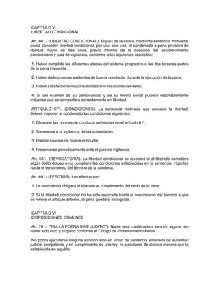 CAPITULO V
LIBERTAD CONDICIONAL
Art. 66°.- (LIBERTAD CONDICIONAL). El juez de la causa, mediante sentencia motivada,
podrá conceder libertad condicional, por una sola vez, al condenado a pena privativa de
libertad mayor de tres años, previo informe de la dirección del establecimiento
penitenciario y juez de vigilancia, conforme a los siguientes requisitos:
1. Haber cumplido las diferentes etapas del sistema progresivo o las dos terceras partes
de la pena impuesta.
2. Haber dado pruebas evidentes de buena conducta, durante la ejecución de la pena.
3. Haber satisfecho la responsabilidad civil resultante del delito.
4. Si del examen de su personalidad y de su medio social pudiera razonablemente
inducirse que se comportará correctamente en libertad.
ARTICULO 67°.- (CONDICIONES). La sentencia motivada que conceda la libertad,
deberá imponer al condenado las condiciones siguientes:
1. Observar las normas de conducta señaladas en el artículo 61º.
2. Someterse a la vigilancia de las autoridades.
3. Prestar caución de buena conducta.
4. Presentarse periódicamente ante el juez de vigilancia.
Art. 68°.- (REVOCATORIA). La libertad condicional se revocará si el liberado cometiere
algún delito doloso o no cumpliere las condiciones establecidas en la sentencia, vigentes
hasta el vencimiento del término de la condena.
Art. 69°.- (EFECTOS). Los efectos son:
1. La revocatoria obligará al liberado al cumplimiento del resto de la pena.
2. Si la libertad condicional no ha sido revocada hasta el vencimiento del término a que
se refiere el artículo anterior, la pena quedará extinguida.
CAPITULO VI
DISPOSICIONES COMUNES
Art. 70°.- ("NULLA POENA SINE JUDITIO"). Nadie será condenado a sanción alguna, sin
haber sido oído y juzgado conforme al Código de Procesamiento Penal.
No podrá ejecutarse ninguna sanción sino en virtud de sentencia emanada de autoridad
judicial competente y en cumplimiento de una ley, ni ejecutarse de distinta manera que la
establecida en aquélla.
 