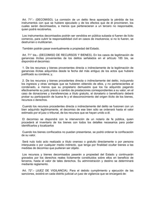Art. 71°.- (DECOMISO). La comisión de un delito lleva aparejada la pérdida de los
instrumentos con que se hubiere ejecutado y de los efectos que de él provinieren, los
cuales serán decomisados, a menos que pertenecieran a un tercero no responsable,
quien podrá recobrarlos.
Los instrumentos decomisados podrán ser vendidos en pública subasta si fueren de lícito
comercio, para cubrir la responsabilidad civil en casos de insolvencia; si no lo fueren, se
destruirían o inutilizarían.
También podrán pasar eventualmente a propiedad del Estado.
Art. 71° bis.- (DECOMISO DE RECURSOS Y BIENES). En los casos de legitimación de
ganancias ilícitas provenientes de los delitos señalados en el artículo 185 bis, se
dispondrá el decomiso:
1. De los recursos y bienes provenientes directa o indirectamente de la legitimación de
ganancias ilícitas adquiridos desde la fecha del más antiguo de los actos que hubiere
justificado su condena; y,
2. De los recursos y bienes procedentes directa o indirectamente del delito, incluyendo
los ingresos y otras ventajas que se hubieren obtenido de ellos, y no pertenecientes al
condenado, a menos que su propietario demuestre que los ha adquirido pagando
efectivamente su justo precio o cambio de prestaciones correspondientes a su valor; en el
caso de donaciones y transferencias a título gratuito, el donatario o beneficiario deberá
probar su participación de buena fe y el desconocimiento del origen ilícito de los bienes,
recursos o derechos.
Cuando los recursos procedentes directa o indirectamente del delito se fusionen con un
bien adquirido legítimamente, el decomiso de ese bien sólo se ordenará hasta el valor
estimado por el juez o tribunal, de los recursos que se hayan unido a él.
El decomiso se dispondrá con la intervención de un notario de fe pública, quien
procederá al inventario de los bienes con todos los detalles necesarios para poder
identificarlos y localizarlos
Cuando los bienes confiscados no puedan presentarse, se podrá ordenar la confiscación
de su valor.
Será nulo todo acto realizado a título oneroso o gratuito directamente o por persona
interpuesta o por cualquier medio indirecto, que tenga por finalidad ocultar bienes a las
medidas de decomiso que pudieran ser objeto.
Los recursos y bienes decomisados pasarán a propiedad del Estado y continuarán
gravados por los derechos reales lícitamente constituidos sobre ellos en beneficio de
terceros, hasta el valor de tales derechos. Su administración y destino se determinará
mediante reglamento.
Art. 72°.- (JUEZ DE VIGILANCIA). Para el debido cumplimiento y ejecución de las
sanciones, existirá en cada distrito judicial un juez de vigilancia que se encargará de:
 
