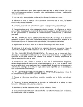 1. Solicitar al juez de la causa, previos los informes del caso, la revisión de las sanciones
que inequívocamente resultaren contrarias a las finalidades de enmienda y readaptación
de los condenados.
2. Informar sobre la substitución, prolongación o liberación de las sanciones.
3. Informar en todo lo relativo a la suspensión condicional de la pena, la libertad
condicional y el perdón judicial.
4. Asimismo, en cuanto a la rehabilitación y otros casos previstos por este Código.
5. Visitar obligatoriamente todos los establecimientos penales y de reforma de su distrito,
para verificar el estado y funcionamiento de los mismos y obtener los informes necesarios
de los gobernadores o directores de establecimientos penitenciarios y autoridades
judiciales.
Art. 73°.- (CÓMPUTO DE LA DETENCIÓN PREVENTIVA). El tiempo de la detención
preventiva se tendrá como parte cumplida de la pena privativa de libertad, a razón de un
día de detención por un día de presidio, de reclusión o de prestación de trabajo.
Si la pena fuere de multa, a razón de un día de detención por tres días - multa.
El cómputo de la privación de libertad se practicará tomando en cuenta incluso la
detención sufrida por el condenado desde el día de su detención, aún en sede policial.
Art. 74°.- (CASO DE ENAJENACIÓN MENTAL). En caso de que el condenado fuere
atacado de enajenación mental después de pronunciada la sentencia, se suspenderá la
ejecución de la pena privativa de libertad y se aplicará la medida asegurativa de
internamiento en una casa de salud.
Si recobrare la salud, volverá a cumplir la pena en el establecimiento respectivo,
debiendo descontarse el tiempo que hubiere permanecido en la casa de salud, como
parte cumplida de la pena, salvo que haya mediado fraude de parte del condenado para
determinar o prolongar la medida, en cuyo caso el juez dispondrá que no se compute,
total o parcialmente, dicho tiempo.
Art. 75°.- (DISTRIBUCIÓN DEL PRODUCTO DEL TRABAJO). El producto del trabajo de
los condenados se aplicará a los siguientes destinos:
1. Reparar e indemnizar los daños y perjuicios causados por el delito, cuarenta por
ciento.
2. Formar un fondo de reserva que se entregará al condenado a su salida, o a sus
herederos si falleciere antes, treinta por ciento.
3. Atender a su familia, si esta necesitare ayuda, treinta por ciento.
Si la responsabilidad civil hubiere sido satisfecha, o si la familia no estuviere necesitada,
se aumentará el fondo de reserva.
 