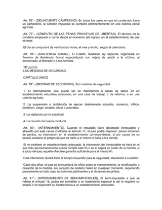 Art. 76°.- (DELINCUENTE CAMPESINO). En todos los casos en que el condenado fuere
un campesino, la sanción impuesta se cumplirá preferentemente en una colonia penal
agrícola.
Art. 77°.- (CÓMPUTO DE LAS PENAS PRIVATIVAS DE LIBERTAD). El término de la
condena empezará a correr desde el momento del ingreso en el establecimiento de que
se trate.
El día se computará de veinticuatro horas; el mes y el año, según el calendario.
Art. 78°.- (ASISTENCIA SOCIAL). El Estado, mediante ley especial, organizará un
Servicio de Asistencia Social especializado con objeto de asistir a la víctima, al
sancionado, al liberado y a sus familias.
TÍTULO IV
LAS MEDIDAS DE SEGURIDAD
CAPÍTULO ÚNICO
Art. 79°.- (MEDIDAS DE SEGURIDAD). Son medidas de seguridad:
1. El internamiento, que puede ser en manicomios o casas de salud, en un
establecimiento educativo adecuado, en una casa de trabajo o de reforma, o en una
colonia agrícola.
2. La suspensión o prohibición de ejercer determinada industria, comercio, tráfico,
profesión, cargo, empleo, oficio o autoridad.
3. La vigilancia por la autoridad
4. La caución de buena conducta.
Art. 80°.- (INTERNAMIENTO). Cuando el imputado fuere declarado inimputable y
absuelto por esta causa conforme al artículo 17, el juez podrá disponer, previo dictamen
de peritos, su internación en el establecimiento correspondiente, si por causa de su
estado existiere el peligro de que se dañe a sí mismo o dañe a los demás.
Si no existiere un establecimiento adecuado, la internación del inimputable se hará en el
que más aproximadamente pueda cumplir este fin o se lo dejará en poder de su familia, si
a juicio del juez aquella ofreciere garantía suficiente para el mismo fin.
Esta internación durará todo el tiempo requerido para la seguridad, educación o curación.
Cada dos años, el juez se pronunciará de oficio sobre el mantenimiento, la modificación o
cesación de la medida, sin perjuicio de poderlo hacer en cualquier momento, requiriendo
previamente en todo caso los informes pertinentes y el dictamen de peritos.
Art. 81°.- (INTERNAMIENTO DE SEMI-IMPUTABLES). El semi-imputable a que se
refiere el artículo 18, podrá ser sometido a un tratamiento especial si así lo requiere su
estado o se dispondrá su transferencia a un establecimiento adecuado.
 