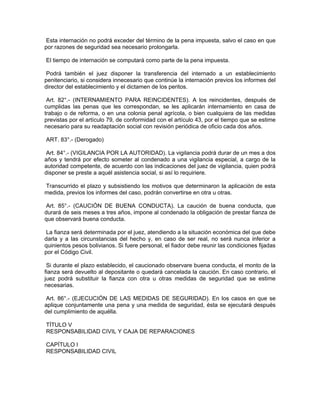 Esta internación no podrá exceder del término de la pena impuesta, salvo el caso en que
por razones de seguridad sea necesario prolongarla.
El tiempo de internación se computará como parte de la pena impuesta.
Podrá también el juez disponer la transferencia del internado a un establecimiento
penitenciario, si considera innecesario que continúe la internación previos los informes del
director del establecimiento y el dictamen de los peritos.
Art. 82°.- (INTERNAMIENTO PARA REINCIDENTES). A los reincidentes, después de
cumplidas las penas que les correspondan, se les aplicarán internamiento en casa de
trabajo o de reforma, o en una colonia penal agrícola, o bien cualquiera de las medidas
previstas por el artículo 79, de conformidad con el artículo 43, por el tiempo que se estime
necesario para su readaptación social con revisión periódica de oficio cada dos años.
ART. 83°.- (Derogado)
Art. 84°.- (VIGILANCIA POR LA AUTORIDAD). La vigilancia podrá durar de un mes a dos
años y tendrá por efecto someter al condenado a una vigilancia especial, a cargo de la
autoridad competente, de acuerdo con las indicaciones del juez de vigilancia, quien podrá
disponer se preste a aquél asistencia social, si así lo requiriere.
Transcurrido el plazo y subsistiendo los motivos que determinaron la aplicación de esta
medida, previos los informes del caso, podrán convertirse en otra u otras.
Art. 85°.- (CAUCIÓN DE BUENA CONDUCTA). La caución de buena conducta, que
durará de seis meses a tres años, impone al condenado la obligación de prestar fianza de
que observará buena conducta.
La fianza será determinada por el juez, atendiendo a la situación económica del que debe
darla y a las circunstancias del hecho y, en caso de ser real, no será nunca inferior a
quinientos pesos bolivianos. Si fuere personal, el fiador debe reunir las condiciones fijadas
por el Código Civil.
Si durante el plazo establecido, el caucionado observare buena conducta, el monto de la
fianza será devuelto al depositante o quedará cancelada la caución. En caso contrario, el
juez podrá substituir la fianza con otra u otras medidas de seguridad que se estime
necesarias.
Art. 86°.- (EJECUCIÓN DE LAS MEDIDAS DE SEGURIDAD). En los casos en que se
aplique conjuntamente una pena y una medida de seguridad, ésta se ejecutará después
del cumplimiento de aquélla.
TÍTULO V
RESPONSABILIDAD CIVIL Y CAJA DE REPARACIONES
CAPÍTULO I
RESPONSABILIDAD CIVIL
 