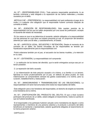 Art. 87°.- (RESPONSABILIDAD CIVIL). Toda persona responsable penalmente, lo es
también civilmente y está obligada a la reparación de los daños materiales y morales
causados por el delito.
ARTICULO 88°.- (PREFERENCIA). La responsabilidad civil será preferente al pago de la
multa y a cualquier otra obligación que el responsable hubiere contraído después de
cometido el delito.
Art. 89°.- (EXENCIÓN DE RESPONSABILIDAD). Sólo quedan exentos de la
responsabilidad civil los que se hallan amparados por una causa de justificación, excepto
el causante del estado de necesidad.
En los casos en que no se determine el causante, estarán obligados a la responsabilidad
civil las personas en cuyo favor se hubiere precavido el mal, en proporción del beneficio
obtenido por cada una de ellas, y subsidiariamente, el Estado.
Art. 90°.- (HIPOTECA LEGAL, SECUESTRO Y RETENCIÓN). Desde el momento de la
comisión de un delito, los bienes inmuebles de los responsables se tendrán por
hipotecados especialmente para la responsabilidad civil.
Podrá ordenarse también por el juez, el secuestro de los bienes muebles, y la retención
en su caso.
Art. 91°.- (EXTENSIÓN). La responsabilidad civil comprende:
1. La restitución de los bienes del ofendido, que le serán entregados aunque sea por un
tercer poseedor.
2. La reparación del daño causado.
3. La indemnización de todo perjuicio causado a la víctima, a su familia o a un tercero,
fijándose el monto prudencialmente por el juez, en defecto de plena prueba. En toda
indemnización se comprenderán siempre los gastos ocasionados a la víctima, para su
curación, restablecimiento y reeducación.
Art. 92°.- (MANCOMUNIDAD Y TRANSMISIBILIDAD DE LAS OBLIGACIONES). La
responsabilidad civil será mancomunada entre todos los responsables del delito.
Esta obligación para a los herederos del responsable y el derecho de exigirla se transmite
a los herederos de la víctima.
Art. 93°.- (PARTICIPACIÓN DEL PRODUCTO DEL DELITO). El que a título lucrativo
participare del producto de un delito, estará obligado al resarcimiento, hasta la cuantía en
que se hubiere beneficiado.
Si el responsable o los participes hubieren actuado como mandatarios de alguien o como
representantes o miembros de una persona colectiva y el producto o provecho del delito
beneficiare al mandante o representado, estarán igualmente obligados al resarcimiento en
la misma proporción anterior.
CAPITULO II
 