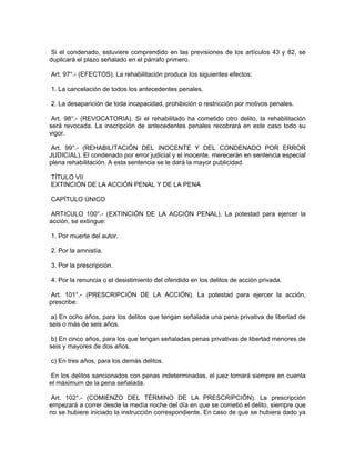 Si el condenado, estuviere comprendido en las previsiones de los artículos 43 y 82, se
duplicará el plazo señalado en el párrafo primero.
Art. 97°.- (EFECTOS). La rehabilitación produce los siguientes efectos:
1. La cancelación de todos los antecedentes penales.
2. La desaparición de toda incapacidad, prohibición o restricción por motivos penales.
Art. 98°.- (REVOCATORIA). Si el rehabilitado ha cometido otro delito, la rehabilitación
será revocada. La inscripción de antecedentes penales recobrará en este caso todo su
vigor.
Art. 99°.- (REHABILITACIÓN DEL INOCENTE Y DEL CONDENADO POR ERROR
JUDICIAL). El condenado por error judicial y el inocente, merecerán en sentencia especial
plena rehabilitación. A esta sentencia se le dará la mayor publicidad.
TÍTULO VII
EXTINCIÓN DE LA ACCIÓN PENAL Y DE LA PENA
CAPÍTULO ÚNICO
ARTICULO 100°.- (EXTINCIÓN DE LA ACCIÓN PENAL). La potestad para ejercer la
acción, se extingue:
1. Por muerte del autor.
2. Por la amnistía.
3. Por la prescripción.
4. Por la renuncia o el desistimiento del ofendido en los delitos de acción privada.
Art. 101°.- (PRESCRIPCIÓN DE LA ACCIÓN). La potestad para ejercer la acción,
prescribe:
a) En ocho años, para los delitos que tengan señalada una pena privativa de libertad de
seis o más de seis años.
b) En cinco años, para los que tengan señaladas penas privativas de libertad menores de
seis y mayores de dos años.
c) En tres años, para los demás delitos.
En los delitos sancionados con penas indeterminadas, el juez tomará siempre en cuenta
el máximum de la pena señalada.
Art. 102°.- (COMIENZO DEL TÉRMINO DE LA PRESCRIPCIÓN). La prescripción
empezará a correr desde la medía noche del día en que se cometió el delito, siempre que
no se hubiere iniciado la instrucción correspondiente. En caso de que se hubiera dado ya
 