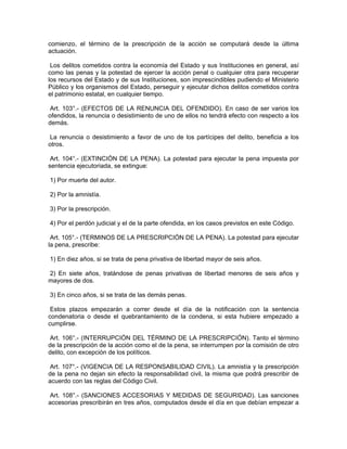 comienzo, el término de la prescripción de la acción se computará desde la última
actuación.
Los delitos cometidos contra la economía del Estado y sus Instituciones en general, así
como las penas y la potestad de ejercer la acción penal o cualquier otra para recuperar
los recursos del Estado y de sus Instituciones, son imprescindibles pudiendo el Ministerio
Público y los organismos del Estado, perseguir y ejecutar dichos delitos cometidos contra
el patrimonio estatal, en cualquier tiempo.
Art. 103°.- (EFECTOS DE LA RENUNCIA DEL OFENDIDO). En caso de ser varios los
ofendidos, la renuncia o desistimiento de uno de ellos no tendrá efecto con respecto a los
demás.
La renuncia o desistimiento a favor de uno de los partícipes del delito, beneficia a los
otros.
Art. 104°.- (EXTINCIÓN DE LA PENA). La potestad para ejecutar la pena impuesta por
sentencia ejecutoriada, se extingue:
1) Por muerte del autor.
2) Por la amnistía.
3) Por la prescripción.
4) Por el perdón judicial y el de la parte ofendida, en los casos previstos en este Código.
Art. 105°.- (TERMINOS DE LA PRESCRIPCIÓN DE LA PENA). La potestad para ejecutar
la pena, prescribe:
1) En diez años, si se trata de pena privativa de libertad mayor de seis años.
2) En siete años, tratándose de penas privativas de libertad menores de seis años y
mayores de dos.
3) En cinco años, si se trata de las demás penas.
Estos plazos empezarán a correr desde el día de la notificación con la sentencia
condenatoria o desde el quebrantamiento de la condena, si esta hubiere empezado a
cumplirse.
Art. 106°.- (INTERRUPCIÓN DEL TÉRMINO DE LA PRESCRIPCIÓN). Tanto el término
de la prescripción de la acción como el de la pena, se interrumpen por la comisión de otro
delito, con excepción de los políticos.
Art. 107°.- (VIGENCIA DE LA RESPONSABILIDAD CIVIL). La amnistía y la prescripción
de la pena no dejan sin efecto la responsabilidad civil, la misma que podrá prescribir de
acuerdo con las reglas del Código Civil.
Art. 108°.- (SANCIONES ACCESORIAS Y MEDIDAS DE SEGURIDAD). Las sanciones
accesorias prescribirán en tres años, computados desde el día en que debían empezar a
 