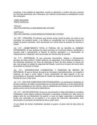 cumplirse, y las medidas de seguridad, cuando su aplicación, a criterio del juez y previos
los informes pertinentes sea innecesaria, por haberse comprobado la readaptación social
del condenado.
LIBRO SEGUNDO
PARTE ESPECIAL
TÍTULO I
DELITOS CONTRA LA SEGURIDAD DEL ESTADO
CAPÍTULO I
DELITOS CONTRA LA SEGURIDAD EXTERIOR DEL ESTADO
Art. 109°.- (TRAICIÓN). El boliviano que tomare armas contra la patria, se uniere a sus
enemigos, les prestare ayuda, o se hallare en complicidad con el enemigo durante el
estado de guerra extranjera, será sancionado con treinta años de presidio sin derecho a
indulto.
Art. 110°.- (SOMETIMIENTO TOTAL O PARCIAL DE LA NACIÓN AL DOMINIO
EXTRANJERO). El que realizare los actos previstos en el artículo anterior, tendientes a
someter total o parcialmente la Nación al dominio extranjero o a menoscabar su
independencia o integridad, será sancionado con treinta años de presidio.
Art. 111°.- (ESPIONAJE). El que procurare documentos, objetos o informaciones
secretos de orden político o militar relativos a la seguridad, a los medios de defensa o a
las relaciones exteriores con fines de espionaje en favor de otros países en tiempo de
paz, que pongan en peligro la seguridad del Estado, incurrirá en la pena de treinta años
de presidio sin derecho a indulto.
Art. 112°.- (INTRODUCCION CLANDESTINA Y POSESION DE MEDIOS DE
ESPIONAJE). El que en tiempo de guerra se introdujere clandestinamente, con engaño o
violencia, en lugar o zona militar o fuere sorprendido en tales lugares o en sus
proximidades en posesión injustificada de medios de espionaje, incurrirá en privación de
libertad de cinco a diez años.
Art. 113°.- (DELITOS COMETIDOS POR EXTRANJEROS). Los extranjeros residentes en
territorio boliviano se hallan comprendidos en los artículos anteriores y se les impondrá las
sanciones señaladas en los mismos, salvo lo establecido por tratados o por el derecho de
gentes acerca de los funcionarios diplomáticos.
Art. 114°.- (ACTOS HOSTILES). El que sin conocimiento ni influjo del Gobierno cometiere
hostilidades contra alguna potencia extranjera y expusiese al Estado por esta causa al
peligro serio de una declaración de guerra o a que se hagan vejaciones o represalias
contra sus nacionales en el exterior o a la ruptura de relaciones diplomáticas, será
sancionado con privación de libertad de dos a cuatro años.
Si por efecto de dichas hostilidades resultare la guerra, la pena será de diez años de
presidio.
 
