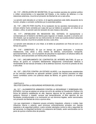 Art. 115°.- (REVELACIÓN DE SECRETOS). El que revelare secretos de carácter político
o militar concernientes a la seguridad del Estado, a los medios de defensa o a las
relaciones exteriores, incurrirá en privación de libertad de uno a seis años.
La sanción será elevada en un tercio, sí el agente perpetrare este delito abusando de la
función, empleo o comisión conferidos por la autoridad pública.
Art. 116°.- (DELITO POR CULPA). Si la revelación de los secretos mencionados en el
artículo anterior fuere cometida por culpa del que se hallare en posesión, en virtud de su
empleo u oficio, la sanción será de reclusión de seis meses a dos años.
Art. 117°.- (INFIDELIDAD EN NEGOCIOS DEL ESTADO). El representante o
comisionado por el Gobierno de Bolivia para negociar un tratado, acuerdo o convenio con
otro Estado, que se apartare de sus instrucciones de modo que pueda producir perjuicios
al interés nacional, incurrirá en presidio de dos a seis años.
La sanción será elevada en una mitad, si el delito se perpetrare con fines de lucro o en
tiempo de guerra.
Art. 118°.- (SABOTAJE). El que en tiempo de guerra destruyere o inutilizare
instalaciones, vías, obras u otros medios de defensa, comunicación, transporte,
aprovisionamiento, etc., con el propósito de perjudicar la capacidad o el esfuerzo bélico de
la Nación, será sancionado con treinta años de presidio.
Art. 119°.- (INCUMPLIMIENTO DE CONTRATOS DE INTERÉS MILITAR). El que en
tiempo de guerra no cumpliere debidamente obligaciones contractuales relativas a
necesidades de las fuerzas armadas o de la defensa nacional, incurrirá en presidio de dos
a seis años
Art. 120°.- (DELITOS CONTRA UN ESTADO ALIADO). Las disposiciones establecidas
en los artículos anteriores se aplicarán también cuando los hechos previstos en ellas
fueren cometidos contra una potencia aliada de Bolivia, en guerra contra un enemigo
común.
CAPITULO II
DELITOS CONTRA LA SEGURIDAD INTERIOR DEL ESTADO
Art. 121°.- (ALZAMIENTOS ARMADOS CONTRA LA SEGURIDAD Y SOBERANÍA DEL
ESTADO). Los que se alzaren en armas con el fin de cambiar la Constitución Política o la
forma de gobierno establecida en ella, deponer algunos de los poderes públicos del
gobierno nacional o impedir, aunque sea temporalmente, el libre ejercicio de sus
facultades constitucionales o su renovación en sus términos legales, serán sancionados
con privación de libertad de cinco a quince años.
Los que organizaren o integraren grupos armados irregulares, urbanos o rurales, bajo
influencia interna o externa, para promover enfrentamientos armados con fuerzas
regulares o de seguridad pública, o para cometer atentados contra la vida y seguridad de
las personas, la integridad territorial o la soberanía del Estado, serán sancionados con la
pena de quince a treinta años de presidio.
 