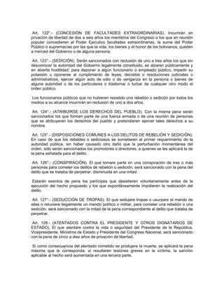 Art. 122°.- (CONCESIÓN DE FACULTADES EXTRAORDINARIAS). Incurrirán en
privación de libertad de dos a seis años los miembros del Congreso o los que en reunión
popular concedieren al Poder Ejecutivo facultades extraordinarias, la suma del Poder
Público o supremacías por las que la vida, los bienes y el honor de los bolivianos, queden
a merced del Gobierno o de alguna persona.
Art. 123°.- (SEDICIÓN). Serán sancionados con reclusión de uno a tres años los que sin
desconocer la autoridad del Gobierno legalmente constituido, se alzaren públicamente y
en abierta hostilidad, para deponer a algún funcionario o empleado público, impedir su
posesión u oponerse al cumplimiento de leyes, decretos o resoluciones judiciales o
administrativos, ejercer algún acto de odio o de venganza en la persona o bienes de
alguna autoridad o de los particulares o trastornar o turbar de cualquier otro modo el
orden público.
Los funcionarios públicos que no hubieren resistido una rebelión o sedición por todos los
medios a su alcance incurrirán en reclusión de uno a dos años.
Art. 124°.- (ATRIBUIRSE LOS DERECHOS DEL PUEBLO). Con la misma pena serán
sancionados los que formen parte de una fuerza armada o de una reunión de personas
que se atribuyeren los derechos del pueblo y pretendieren ejercer tales derechos a su
nombre.
Art. 125°.- (DISPOSICIONES COMUNES A LOS DELITOS DE REBELIÓN Y SEDICIÓN).
En caso de que los rebeldes o sediciosos se sometieren al primer requerimiento de la
autoridad pública, sin haber causado otro daño que la perturbación momentánea del
orden, sólo serán sancionados los promotores o directores, a quienes se les aplicará la de
la pena señalada para el delito.
Art. 126°.- (CONSPIRACIÓN). El que tomare parte en una conspiración de tres o más
personas para cometer los delitos de rebelión o sedición, será sancionado con la pena del
delito que se trataba de perpetrar, disminuida en una mitad.
Estarán exentos de pena los partícipes que desistieren voluntariamente antes de la
ejecución del hecho propuesto y los que espontáneamente impidieren la realización del
delito.
Art. 127°.- (SEDUCCIÓN DE TROPAS). El que sedujere tropas o usurpare el mando de
ellas o retuviere ilegalmente un mando político o militar, para cometer una rebelión o una
sedición, será sancionado con la mitad de la pena correspondiente al delito que trataba de
perpetrar.
Art. 128.- (ATENTADOS CONTRA EL PRESIDENTE Y OTROS DIGNATARIOS DE
ESTADO). El que atentare contra la vida o seguridad del Presidente de la República,
Vicepresidente, Ministros de Estado y Presidente del Congreso Nacional, será sancionado
con la pena de cinco a diez años de privación de libertad.
Si como consecuencia del atentado cometido se produjere la muerte, se aplicará la pena
máxima que le corresponda; sí resultaren lesiones graves en la víctima, la sanción
aplicable al hecho será aumentada en una tercera parte.
 