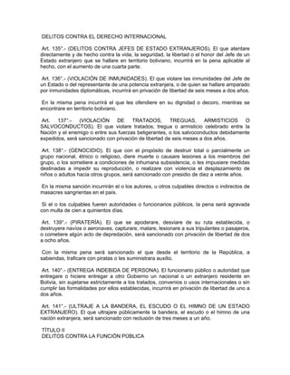 DELITOS CONTRA EL DERECHO INTERNACIONAL
Art. 135°.- (DELITOS CONTRA JEFES DE ESTADO EXTRANJEROS). El que atentare
directamente y de hecho contra la vida, la seguridad, la libertad o el honor del Jefe de un
Estado extranjero que se hallare en territorio boliviano, incurrirá en la pena aplicable al
hecho, con el aumento de una cuarta parte.
Art. 136°.- (VIOLACIÓN DE INMUNIDADES). El que violare las inmunidades del Jefe de
un Estado o del representante de una potencia extranjera, o de quien se hallare amparado
por inmunidades diplomáticas, incurrirá en privación de libertad de seis meses a dos años.
En la misma pena incurrirá el que les ofendiere en su dignidad o decoro, mientras se
encontrare en territorio boliviano.
Art. 137°.- (VIOLACIÓN DE TRATADOS, TREGUAS, ARMISTICIOS O
SALVOCONDUCTOS). El que violare tratados, tregua o armisticio celebrado entre la
Nación y el enemigo o entre sus fuerzas beligerantes, o los salvoconductos debidamente
expedidos, será sancionado con privación de libertad de seis meses a dos años.
Art. 138°.- (GENOCIDIO). El que con el propósito de destruir total o parcialmente un
grupo nacional, étnico o religioso, diere muerte o causare lesiones a los miembros del
grupo, o los sometiere a condiciones de inhumana subsistencia, o les impusiere medidas
destinadas a impedir su reproducción, o realizare con violencia el desplazamiento de
niños o adultos hacia otros grupos, será sancionado con presidio de diez a veinte años.
En la misma sanción incurrirán el o los autores, u otros culpables directos o indirectos de
masacres sangrientas en el país.
Si el o los culpables fueren autoridades o funcionarios públicos, la pena será agravada
con multa de cien a quinientos días.
Art. 139°.- (PIRATERÍA). El que se apoderare, desviare de su ruta establecida, o
destruyere navíos o aeronaves, capturare, matare, lesionare a sus tripulantes o pasajeros,
o cometiere algún acto de depredación, será sancionado con privación de libertad de dos
a ocho años.
Con la misma pena será sancionado el que desde el territorio de la República, a
sabiendas, traficare con piratas o les suministrara auxilio.
Art. 140°.- (ENTREGA INDEBIDA DE PERSONA). El funcionario público o autoridad que
entregare o hiciere entregar a otro Gobierno un nacional o un extranjero residente en
Bolivia, sin sujetarse estrictamente a los tratados, convenios o usos internacionales o sin
cumplir las formalidades por ellos establecidas, incurrirá en privación de libertad de uno a
dos años.
Art. 141°.- (ULTRAJE A LA BANDERA, EL ESCUDO O EL HIMNO DE UN ESTADO
EXTRANJERO). El que ultrajare públicamente la bandera, el escudo o el himno de una
nación extranjera, será sancionado con reclusión de tres meses a un año.
TÍTULO II
DELITOS CONTRA LA FUNCIÓN PÚBLICA
 