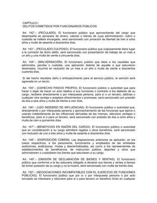 CAPÍTULO I
DELITOS COMETIDOS POR FUNCIONARIOS PÚBLICOS
Art. 142°.- (PECULADO). El funcionario público que aprovechando del cargo que
desempeña se apropiare de dinero, valores o bienes de cuya administración, cobro o
custodia se hallare encargado, será sancionado con privación de libertad de tres a ocho
años y multa de sesenta a doscientos días.
Art. 143°.- (PECULADO CULPOSO). El funcionario público que culposamente diere lugar
a la comisión de dicho delito, será sancionado con presentación de trabajo de un mes a
un año y una multa de veinte a cincuenta días.
Art. 144°.- (MALVERSACIÓN). El funcionario publico que diere a los caudales que
administra, percibe o custodia, una aplicación distinta de aquella a que estuvieron
destinados, incurrirá en reclusión de un mes a un año o multa de veinte a doscientos
cuarenta días.
Si del hecho resultare daño o entorpecimiento para el servicio público, la sanción será
agravada en un tercio.
Art. 145°.- (COHECHO PASIVO PROPIO). El funcionario público o autoridad que para
hacer o dejar de hacer un acto relativo a sus funciones o contrario a los deberes de su
cargo, recibiere directamente o por interpuesta persona, para sí o un tercero, dádivas o
cualquier otra ventaja o aceptare ofrecimientos o promesas, será sancionado con presidio
de dos a seis años y multa de treinta a cien días.
Art. 146°.- (USO INDEBIDO DE INFLUENCIAS). El funcionario público o autoridad que,
directamente o por interpuesta persona y aprovechamiento de las funciones que ejerce o
usando indebidamente de las influencias derivadas de las mismas, obtuviere ventajas o
beneficios, para sí o para un tercero, será sancionado con presidio de dos a ocho años y
multa de cien a quinientos días.
Art. 147°.- (BENEFICIOS EN RAZÓN DEL CARGO). El funcionario público o autoridad
que en consideración a su cargo admitiere regalos u otros beneficios, será sancionado
con reclusión de uno a tres años y multa de sesenta a doscientos días.
Art. 148°.- (DISPOSICIÓN COMÚN). Las disposiciones anteriores se aplicarán, en los
casos respectivos, a los personeros, funcionarios y empleados de las entidades
autónomas, autárquicas, mixtas y descentralizadas, así como a los representantes de
establecimientos de beneficencia, de instrucción pública, deportes y otros que
administraren o custodiaren los bienes que estuvieren a su cargo.
Art. 149°.- (OMISIÓN DE DECLARACIÓN DE BIENES Y RENTAS). El funcionario
público que conforme a la ley estuviere obligado a declarar sus bienes y rentas a tiempo
de tomar posesión de su cargo y no la hiciere, será sancionado con multa de treinta días.
Art. 150°.- (NEGOCIACIONES INCOMPATIBLES CON EL EJERCICIO DE FUNCIONES
PÚBLICAS). El funcionario público que por sí o por interpuesta persona o por acto
simulado se interesare y obtuviere para si o para tercero un beneficio ilícito en cualquier
 