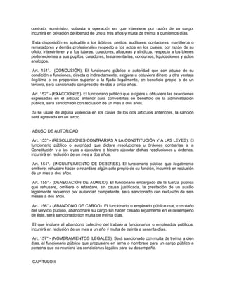 contrato, suministro, subasta u operación en que interviene por razón de su cargo,
incurrirá en privación de libertad de uno a tres años y multa de treinta a quinientos días.
Esta disposición es aplicable a los árbitros, peritos, auditores, contadores, martilleros o
rematadores y demás profesionales respecto a los actos en los cuales, por razón de su
oficio, intervinieren y a los tutores, curadores, albaceas y síndicos, respecto a los bienes
pertenecientes a sus pupilos, curadores, testamentarias, concursos, liquidaciones y actos
análogos.
Art. 151°.- (CONCUSIÓN). El funcionario público o autoridad que con abuso de su
condición o funciones, directa o indirectamente, exigiere u obtuviere dinero u otra ventaja
ilegítima o en proporción superior a la fijada legalmente, en beneficio propio o de un
tercero, será sancionado con presidio de dos a cinco años.
Art. 152°.- (EXACCIONES). El funcionario público que exigiere u obtuviere las exacciones
expresadas en el articulo anterior para convertirlas en beneficio de la administración
pública, será sancionado con reclusión de un mes a dos años.
Si se usare de alguna violencia en los casos de los dos artículos anteriores, la sanción
será agravada en un tercio.
ABUSO DE AUTORIDAD
Art. 153°.- (RESOLUCIONES CONTRARIAS A LA CONSTITUCIÓN Y A LAS LEYES). El
funcionario público o autoridad que dictare resoluciones u órdenes contrarias a la
Constitución y a las leyes o ejecutare o hiciere ejecutar dichas resoluciones u órdenes,
incurrirá en reclusión de un mes a dos años.
Art. 154°.- (INCUMPLIMIENTO DE DEBERES). El funcionario público que ilegalmente
omitiere, rehusare hacer o retardare algún acto propio de su función, incurrirá en reclusión
de un mes a dos años.
Art. 155°.- (DENEGACIÓN DE AUXILIO). El funcionario encargado de la fuerza pública
que rehusare, omitiere o retardare, sin causa justificada, la prestación de un auxilio
legalmente requerido por autoridad competente, será sancionado con reclusión de seis
meses a dos años.
Art. 156°.- (ABANDONO DE CARGO). El funcionario o empleado público que, con daño
del servicio público, abandonare su cargo sin haber cesado legalmente en el desempeño
de éste, será sancionado con multa de treinta días.
El que incitare al abandono colectivo del trabajo a funcionarios o empleados públicos,
incurrirá en reclusión de un mes a un año y multa de treinta a sesenta días.
Art. 157°.- (NOMBRAMIENTOS ILEGALES). Será sancionado con multa de treinta a cien
días, el funcionario público que propusiere en terna o nombrare para un cargo público a
persona que no reuniere las condiciones legales para su desempeño.
CAPÍTULO II
 