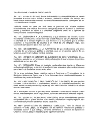 DELITOS COMETIDOS POR PARTICULARES
Art. 158°.- (COHECHO ACTIVO). El que directamente o por interpuesta persona, diere o
prometiere a un funcionario público o autoridad, dádivas o cualquier otra ventaja, para
hacer o dejar de hacer algo relativo a sus funciones será sancionado con la pena del Art.
145, disminuida en un tercio.
Quedará exento de pena por este delito el particular que hubiera accedido
ocasionalmente a la solicitud de dádiva o ventaja requerida por autoridad o funcionario
público y denunciar el hecho a la autoridad competente antes de la apertura del
correspondiente procedimiento penal.
Art. 159°.- (RESISTENCIA A LA AUTORIDAD). El que resistiere o se opusiere, usando
de violencia o intimidación, a la ejecución de un acto realizado por un funcionario público
o autoridad en el ejercicio legítimo de sus funciones o a la persona que le prestare
asistencia a requerimiento de aquellos o en virtud de una obligación legal, será
sancionado con reclusión de un mes a un año.
Art. 160°.- (DESOBEDIENCIA A LA AUTORIDAD). El que desobedeciere una orden
emanada de un funcionario público o autoridad, dada en el ejercicio legitimo de sus
funciones, incurrirá en multa de treinta a cien días.
Art. 161°.- (IMPEDIR O ESTORBAR EL EJERCICIO DE SUS FUNCIONES). El que
impidiere o estorbare a un funcionario público el ejercicio de sus funciones, incurrirá en
reclusión de un mes a un año.
Art. 162°.- (DESACATO). El que por cualquier medio calumniare, injuriare o difamare a
un funcionario público en el ejercicio de sus funciones o a causa de ellas, será sancionado
con privación de libertad de un mes a dos años.
Sí los actos anteriores fueren dirigidos contra el Presidente o Vicepresidente de la
República, Ministros de Estado o de la Corte Suprema o de un miembro del Congreso, la
sanción será agravada en la mitad.
Art. 163°.- (ANTICIPACIÓN O PROLONGACIÓN DE FUNCIONES). El que ejerciere
funciones publicas sin título o nombramiento expedido por autoridad competente y sin
haber llenado otros requisitos exigidos por ley, será sancionado con prestación de trabajo
de dos a seis meses.
En la misma pena incurrirá el que después de habérsele comunicado oficialmente que ha
cesado en el desempeño de un cargo público, continuare ejerciéndolo en todo o en parte.
Art. 164°.- (EJERCICIO INDEBIDO DE PROFESIÓN). El que indebidamente ejerciere
una profesión para la que se requiere título, licencia, autorización o registro especial, será
sancionado con privación de libertad de uno a dos años.
Art. 165°.- (SIGNIFICACIÓN DE TÉRMINOS EMPLEADOS). Para los efectos de
aplicación de este Código, se designarán con los términos "funcionarios públicos" y
"empleado público" al que participa, en forma permanente o temporal, del ejercicio de
funciones públicas, sea por elección popular o por nombramiento.
 